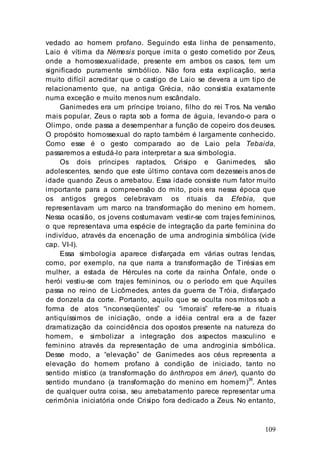 109
vedado ao homem profano. Seguindo esta linha de pensamento,
Laio é vítima da Némesis porque imita o gesto cometido por Zeus,
onde a homossexualidade, presente em ambos os casos, tem um
significado puramente simbólico. Não fora esta explicação, seria
muito difícil acreditar que o castigo de Laio se devera a um tipo de
relacionamento que, na antiga Grécia, não consistia exatamente
numa exceção e muito menos num escândalo.
Ganimedes era um príncipe troiano, filho do rei Tros. Na versão
mais popular, Zeus o rapta sob a forma de águia, levando-o para o
Olimpo, onde passa a desempenhar a função de copeiro dos deuses.
O propósito homossexual do rapto também é largamente conhecido.
Como esse é o gesto comparado ao de Laio pela Tebaida,
passaremos a estudá-lo para interpretar a sua simbologia.
Os dois príncipes raptados, Crisipo e Ganimedes, são
adolescentes, sendo que este último contava com dezesseis anos de
idade quando Zeus o arrebatou. Essa idade consiste num fator muito
importante para a compreensão do mito, pois era nessa época que
os antigos gregos celebravam os rituais da Efebia, que
representavam um marco na transformação do menino em homem.
Nessa ocasião, os jovens costumavam vestir-se com trajes femininos,
o que representava uma espécie de integração da parte feminina do
indivíduo, através da encenação de uma androginia simbólica (vide
cap. VI-I).
Essa simbologia aparece disfarçada em várias outras lendas,
como, por exemplo, na que narra a transformação de Tirésias em
mulher, a estada de Hércules na corte da rainha Ônfale, onde o
herói vestiu-se com trajes femininos, ou o período em que Aquiles
passa no reino de Licômedes, antes da guerra de Tróia, disfarçado
de donzela da corte. Portanto, aquilo que se oculta nos mitos sob a
forma de atos “inconseqüentes” ou “imorais” refere-se a rituais
antiquíssimos de iniciação, onde a idéia central era a de fazer
dramatização da coincidência dos opostos presente na natureza do
homem, e simbolizar a integração dos aspectos masculino e
feminino através da representação de uma androginia simbólica.
Desse modo, a “elevação” de Ganimedes aos céus representa a
elevação do homem profano à condição de iniciado, tanto no
sentido místico (a transformação do ánthropos em áner), quanto do
sentido mundano (a transformação do menino em homem)39
. Antes
de qualquer outra coisa, seu arrebatamento parece representar uma
cerimônia iniciatória onde Crisipo fora dedicado a Zeus. No entanto,
 