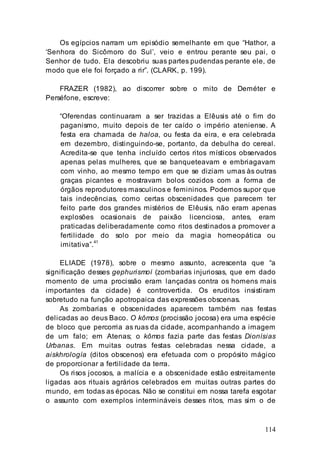 114
Os egípcios narram um episódio semelhante em que “Hathor, a
‘Senhora do Sicômoro do Sul’, veio e entrou perante seu pai, o
Senhor de tudo. Ela descobriu suas partes pudendas perante ele, de
modo que ele foi forçado a rir”. (CLARK, p. 199).
FRAZER (1982), ao discorrer sobre o mito de Deméter e
Perséfone, escreve:
“Oferendas continuaram a ser trazidas a Elêusis até o fim do
paganismo, muito depois de ter caído o império ateniense. A
festa era chamada de haloa, ou festa da eira, e era celebrada
em dezembro, distinguindo-se, portanto, da debulha do cereal.
Acredita-se que tenha incluído certos ritos místicos observados
apenas pelas mulheres, que se banqueteavam e embriagavam
com vinho, ao mesmo tempo em que se diziam umas às outras
graças picantes e mostravam bolos cozidos com a forma de
órgãos reprodutores masculinos e femininos. Podemos supor que
tais indecências, como certas obscenidades que parecem ter
feito parte dos grandes mistérios de Elêusis, não eram apenas
explosões ocasionais de paixão licenciosa, antes, eram
praticadas deliberadamente como ritos destinados a promover a
fertilidade do solo por meio da magia homeopática ou
imitativa”.41
ELIADE (1978), sobre o mesmo assunto, acrescenta que “a
significação desses gephurismoí (zombarias injuriosas, que em dado
momento de uma procissão eram lançadas contra os homens mais
importantes da cidade) é controvertida. Os eruditos insistiram
sobretudo na função apotropaica das expressões obscenas.
As zombarias e obscenidades aparecem também nas festas
delicadas ao deus Baco. O kômos (procissão jocosa) era uma espécie
de bloco que percorria as ruas da cidade, acompanhando a imagem
de um falo; em Atenas; o kômos fazia parte das festas Dionísias
Urbanas. Em muitas outras festas celebradas nessa cidade, a
aiskhrología (ditos obscenos) era efetuada com o propósito mágico
de proporcionar a fertilidade da terra.
Os risos jocosos, a malícia e a obscenidade estão estreitamente
ligadas aos rituais agrários celebrados em muitas outras partes do
mundo, em todas as épocas. Não se constitui em nossa tarefa esgotar
o assunto com exemplos intermináveis desses ritos, mas sim o de
 