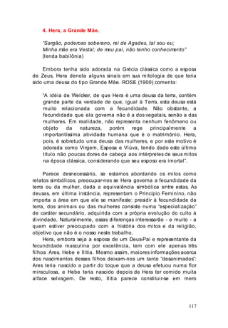 117
4. Hera, a Grande Mãe.
“Sargão, poderoso soberano, rei de Agades, tal sou eu;
Minha mãe era Vestal; de meu pai, não tenho conhecimento”
(lenda babilônia)
Embora tenha sido adorada na Grécia clássica como a esposa
de Zeus, Hera denota alguns sinais em sua mitologia de que teria
sido uma deusa do tipo Grande Mãe. ROSE (1900) comenta:
“A idéia de Welcker, de que Hera é uma deusa da terra, contém
grande parte da verdade de que, igual à Terra, esta deusa está
muito relacionada com a fecundidade. Não obstante, a
fecundidade que ela governa não é a dos vegetais, senão a das
mulheres. Em realidade, não representa nenhum fenômeno ou
objeto da natureza, porém rege principalmente a
importantíssima atividade humana que é o matrimônio. Hera,
pois, é sobretudo uma deusa das mulheres, e por este motivo é
adorada como Virgem, Esposa e Viúva, tendo dado este último
título não poucas dores de cabeça aos intérpretes de seus mitos
na época clássica, considerando que seu esposo era imortal”.
Parece desnecessário, se estamos abordando os mitos como
relatos simbólicos, preocupar-nos se Hera governa a fecundidade da
terra ou da mulher, dada a equivalência simbólica entre estas. As
deusas, em última instância, representam o Princípio Feminino, não
importa a área em que ele se manifeste: presidir à fecundidade da
terra, dos animais ou das mulheres consiste numa “especialização”
de caráter secundário, adquirida com a própria evolução do culto à
divindade. Naturalmente, essas diferenças interessarão - e muito - a
quem estiver preocupado com a história dos mitos e da religião,
objetivo que não é o nosso neste trabalho.
Hera, embora seja a esposa de um Deus-Pai e representante da
fecundidade masculina por excelência, tem com ele apenas três
filhos: Ares, Hebe e Ilítia. Mesmo assim, maiores informações acerca
dos nascimentos desses filhos deixam-nos um tanto “desanimados”:
Ares teria nascido a partir do toque que a deusa efetuou numa flor
miraculosa, e Hebe teria nascido depois de Hera ter comido muita
alface selvagem. De resto, Ilítia parece constituir-se em mero
 