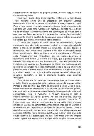 118
desdobramento da figura da própria deusa, mesmo porque Ilítia é
um de seus epítetos.
Hera tem ainda dois filhos sozinha: Hefesto e o monstruoso
Tifon. Haveria ainda Éris (a Discórdia), em algumas versões
considerada filha só da deusa. A conclusão é que, apesar do casal
Zeus e Hera serem o modelo dos matrimônios, desafortunadamente
não tem um único filho “verdadeiro”. Contudo, tal fato não é difícil
de se entender: as versões acerca das concepções da deusa sem o
concurso de Zeus subjazem às versões das concepções “normais”,
exatamente como o caráter de Deusa-Mãe virgem subjaz ao caráter
de esposa que Hera apresenta na época clássica.
O título de Virgem é claro: todas as deusas-mães, figuras
matriarcais que são, “não conhecem varão”, e os exemplos vão de
Hera a Maria. O caráter moral da virgindade dessas deusas é
secundário, não tendo coisa alguma a ver com o propósito desse
título. Anualmente, Hera se banhava na fonte chamada Cánatos,
onde “recuperava” sua virgindade, ou em outras palavras, a
reafirmava ritualmente. Já o título de Viúva, que a principio parece
oferecer dificuldades em sua interpretação, não será problema se
insistirmos no caráter de Deusa-Mãe de Hera: ele reporta-nos aos
sacrifícios celebrados na época matriarcal, onde o rei era eliminado
periodicamente. Nessa época, não se reconhecia a função de pai e
a; mulher, assim como a terra inculta, gerava “sozinha”, eis porque,
segundo Bachofen, o pai é chamado Oudeís, que significa
“Ninguém”.
Zeus, divindade fecundadora por natureza, teve muitas amantes,
e todas foram perseguidas pela violenta cólera da esposa traída.
Parece ponto pacífico que Hera se enfurecia porque Zeus a traía,
conseqüentemente maculando a santidade do matrimônio: porém,
este motivo fica claramente secundário dentro do ponto de vista aqui
apresentado. Hera, a “Virgem”, a “Viúva”, enfurece-se com o
estabelecimento da figura paterna no ato da geração, situação
visivelmente “evitada” por ela própria quando concebia 47
.
Lembremos que, para a compreensão de um mito como discurso
simbólico, as razões apresentadas manifestamente são as últimas a
se considerar em importância, tal qual na produção onírica, onde o
conteúdo manifesto do sonho é mera ponte para chegar-se ao seu
conteúdo latente. Por tudo isso, a justificativa “oficial” para a fúria da
deusa quando da substituição de sua filha Hebe por um simples
mortal, apesar de lógica, assume aspecto de simples racionalização
 