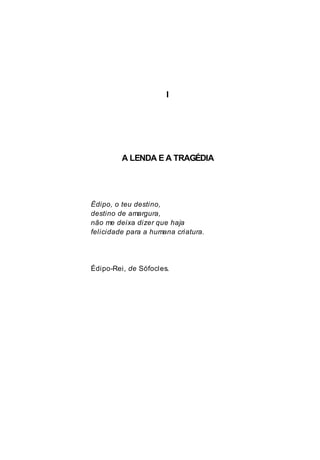 I
A LENDA E A TRAGÉDIA
Édipo, o teu destino,
destino de amargura,
não me deixa dizer que haja
felicidade para a humana criatura.
Édipo-Rei, de Sófocles.
 