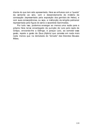 119
diante do que tem sido apresentado. Hera se enfurece com a “queda”
da semente ao solo, com o desvendamento do mistério da
concepção (representado pela exposição dos genitais de Hebe), e
com suas conseqüências, ou seja, a instituição da religião patriarcal
representada pela figura do servo e sacerdote Ganimedes.
Por tudo isso, podemos enxergar ao menos uma razão para a
própria Hera ter-se encarregado da punição de Laio pelo rapto de
Crisipo, enviando-lhe a Esfinge; é porque Laio, ao cometer esse
gesto, repete o gesto de Zeus (Hybris) que consiste em nada mais
nada menos que na derrubada do “reinado” das Grandes Deusas-
Mães.
 