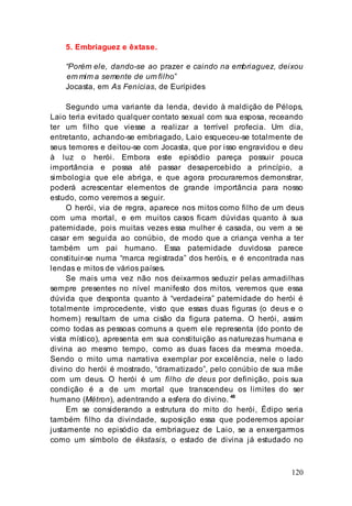 120
5. Embriaguez e êxtase.
“Porém ele, dando-se ao prazer e caindo na embriaguez, deixou
em mim a semente de um filho”
Jocasta, em As Fenícias, de Eurípides
Segundo uma variante da lenda, devido à maldição de Pélops,
Laio teria evitado qualquer contato sexual com sua esposa, receando
ter um filho que viesse a realizar a terrível profecia. Um dia,
entretanto, achando-se embriagado, Laio esqueceu-se totalmente de
seus temores e deitou-se com Jocasta, que por isso engravidou e deu
à luz o herói. Embora este episódio pareça possuir pouca
importância e possa até passar desapercebido a princípio, a
simbologia que ele abriga, e que agora procuraremos demonstrar,
poderá acrescentar elementos de grande importância para nosso
estudo, como veremos a seguir.
O herói, via de regra, aparece nos mitos como filho de um deus
com uma mortal, e em muitos casos ficam dúvidas quanto à sua
paternidade, pois muitas vezes essa mulher é casada, ou vem a se
casar em seguida ao conúbio, de modo que a criança venha a ter
também um pai humano. Essa paternidade duvidosa parece
constituir-se numa “marca registrada” dos heróis, e é encontrada nas
lendas e mitos de vários países.
Se mais uma vez não nos deixarmos seduzir pelas armadilhas
sempre presentes no nível manifesto dos mitos, veremos que essa
dúvida que desponta quanto à “verdadeira” paternidade do herói é
totalmente improcedente, visto que essas duas figuras (o deus e o
homem) resultam de uma cisão da figura paterna. O herói, assim
como todas as pessoas comuns a quem ele representa (do ponto de
vista místico), apresenta em sua constituição as naturezas humana e
divina ao mesmo tempo, como as duas faces da mesma moeda.
Sendo o mito uma narrativa exemplar por excelência, nele o lado
divino do herói é mostrado, “dramatizado”, pelo conúbio de sua mãe
com um deus. O herói é um filho de deus por definição, pois sua
condição é a de um mortal que transcendeu os limites do ser
humano (Métron), adentrando a esfera do divino. 48
Em se considerando a estrutura do mito do herói, Édipo seria
também filho da divindade, suposição essa que poderemos apoiar
justamente no episódio da embriaguez de Laio, se a enxergarmos
como um símbolo de ékstasis, o estado de divina já estudado no
 