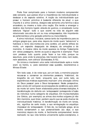 125
Pode ficar complicado para o homem moderno compreender
este conceito, que parece diluir a importância da individualidade e
destacar a do aspecto coletivo. A noção da individualidade que
possui o homem primitivo é bastante diferente da atual: o que
importa é a alma coletiva, designe esta somente uma família e seus
ancestrais, ou mesmo a toda uma nação. Ele tende a enxergar o
destino dos homens ligado através do guénos, e encadeado numa
estrutura “lógica”: tudo o que ocorre na vida de alguém está
relacionado aos atos de um ou mau antepassados, não importando
se pertencentes a uma geração próxima ou mais distante.
A alma individual, inclusive, carece tanto da importância para os
antigos gregos que, para eles, depois da morte quem “sobrevivia” e
habitava o reino dos mortos era uma sombra, um pálido reflexo do
morto, um espectro despojado de desejos, de emoções e de
memória. A mesma idéia da morte aparece no Antigo Testamento
em várias passagens, dentre as quais a seguinte é exemplar: “Faze
com presteza tudo quanto pode fazer a tua mão, porque na
sepultura, para onde te precipitas, não haverá nem obra, nem razão,
nem sabedoria, nem ciência” (Eclesiastes, 9:10).
Os únicos a manterem uma certa individualidade após a morte
eram os heróis, e, para esclarecer essa questão, recorreremos a
Mircea Eliade:
“Em todo caso, é de notar que, por um lado, a memória popular
recusa-se a conservar os elementos pessoais, ‘históricos’, da
biografia de um herói, enquanto que, por outro lado, as
experiências místicas superiores implicam uma elevação última
do Deus pessoal para o Deus transpessoal. Nesta perspectiva,
seria ainda útil comparar as concepções da existência para além
da morte tal como foram elaboradas pelas diversas tradições. A
transformação do defunto em ‘antepassado’ corresponde à fusão
do indivíduo numa categoria de arquétipo. Em muitas tradições
(na Grécia, por exemplo) as almas dos mortos vulgares já não
têm memória, quer dizer, perdem aquilo que se pode chamar de
individualidade histórica. A transformação do morto em larvas,
etc., significa de certo modo, a sua reintegração no arquétipo
impessoal do ‘antepassado’. O fato de, na tradição grega, só os
heróis conservarem a sua personalidade (ou seja, a sua
memória) depois da morte, é facilmente compreensível: tendo
realizado na sua vida terrena unicamente ações exemplares, o
 