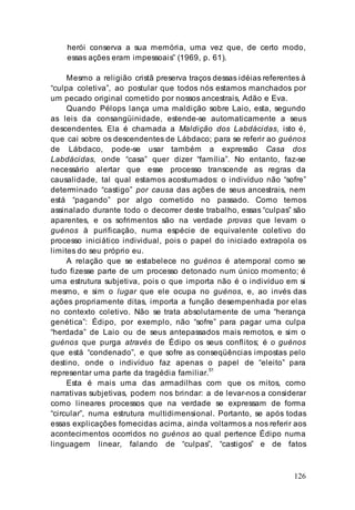 126
herói conserva a sua memória, uma vez que, de certo modo,
essas ações eram impessoais” (1969, p. 61).
Mesmo a religião cristã preserva traços dessas idéias referentes à
“culpa coletiva”, ao postular que todos nós estamos manchados por
um pecado original cometido por nossos ancestrais, Adão e Eva.
Quando Pélops lança uma maldição sobre Laio, esta, segundo
as leis da consangüinidade, estende-se automaticamente a seus
descendentes. Ela é chamada a Maldição dos Labdácidas, isto é,
que cai sobre os descendentes de Lábdaco; para se referir ao guénos
de Lábdaco, pode-se usar também a expressão Casa dos
Labdácidas, onde “casa” quer dizer “família”. No entanto, faz-se
necessário alertar que esse processo transcende as regras da
causalidade, tal qual estamos acostumados: o indivíduo não “sofre”
determinado “castigo” por causa das ações de seus ancestrais, nem
está “pagando” por algo cometido no passado. Como temos
assinalado durante todo o decorrer deste trabalho, essas “culpas” são
aparentes, e os sofrimentos são na verdade provas que levam o
guénos à purificação, numa espécie de equivalente coletivo do
processo iniciático individual, pois o papel do iniciado extrapola os
limites do seu próprio eu.
A relação que se estabelece no guénos é atemporal como se
tudo fizesse parte de um processo detonado num único momento; é
uma estrutura subjetiva, pois o que importa não é o indivíduo em si
mesmo, e sim o lugar que ele ocupa no guénos, e, ao invés das
ações propriamente ditas, importa a função desempenhada por elas
no contexto coletivo. Não se trata absolutamente de uma “herança
genética”: Édipo, por exemplo, não “sofre” para pagar uma culpa
“herdada” de Laio ou de seus antepassados mais remotos, e sim o
guénos que purga através de Édipo os seus conflitos; é o guénos
que está “condenado”, e que sofre as conseqüências impostas pelo
destino, onde o indivíduo faz apenas o papel de “eleito” para
representar uma parte da tragédia familiar.51
Esta é mais uma das armadilhas com que os mitos, como
narrativas subjetivas, podem nos brindar: a de levar-nos a considerar
como lineares processos que na verdade se expressam de forma
“circular”, numa estrutura multidimensional. Portanto, se após todas
essas explicações fornecidas acima, ainda voltarmos a nos referir aos
acontecimentos ocorridos no guénos ao qual pertence Édipo numa
linguagem linear, falando de “culpas”, “castigos” e de fatos
 