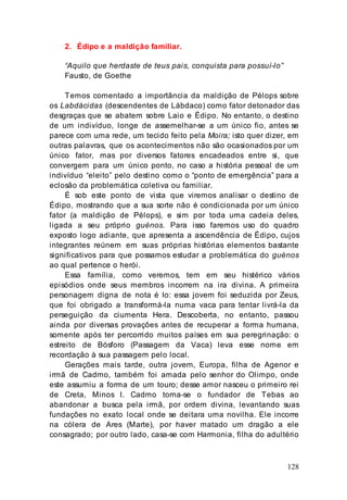 128
2. Édipo e a maldição familiar.
“Aquilo que herdaste de teus pais, conquista para possuí-lo”
Fausto, de Goethe
Temos comentado a importância da maldição de Pélops sobre
os Labdácidas (descendentes de Lábdaco) como fator detonador das
desgraças que se abatem sobre Laio e Édipo. No entanto, o destino
de um indivíduo, longe de assemelhar-se a um único fio, antes se
parece com uma rede, um tecido feito pela Moira; isto quer dizer, em
outras palavras, que os acontecimentos não são ocasionados por um
único fator, mas por diversos fatores encadeados entre si, que
convergem para um único ponto, no caso a história pessoal de um
indivíduo “eleito” pelo destino como o “ponto de emergência” para a
eclosão da problemática coletiva ou familiar.
É sob este ponto de vista que viremos analisar o destino de
Édipo, mostrando que a sua sorte não é condicionada por um único
fator (a maldição de Pélops), e sim por toda uma cadeia deles,
ligada a seu próprio guénos. Para isso faremos uso do quadro
exposto logo adiante, que apresenta a ascendência de Édipo, cujos
integrantes reúnem em suas próprias histórias elementos bastante
significativos para que possamos estudar a problemática do guénos
ao qual pertence o herói.
Essa família, como veremos, tem em seu histérico vários
episódios onde seus membros incorrem na ira divina. A primeira
personagem digna de nota é Io: essa jovem foi seduzida por Zeus,
que foi obrigado a transformá-la numa vaca para tentar livrá-la da
perseguição da ciumenta Hera. Descoberta, no entanto, passou
ainda por diversas provações antes de recuperar a forma humana,
somente após ter percorrido muitos países em sua peregrinação: o
estreito de Bósforo (Passagem da Vaca) leva esse nome em
recordação à sua passagem pelo local.
Gerações mais tarde, outra jovem, Europa, filha de Agenor e
irmã de Cadmo, também foi amada pelo senhor do Olimpo, onde
este assumiu a forma de um touro; desse amor nasceu o primeiro rei
de Creta, Minos I. Cadmo torna-se o fundador de Tebas ao
abandonar a busca pela irmã, por ordem divina, levantando suas
fundações no exato local onde se deitara uma novilha. Ele incorre
na cólera de Ares (Marte), por haver matado um dragão a ele
consagrado; por outro lado, casa-se com Harmonia, filha do adultério
 