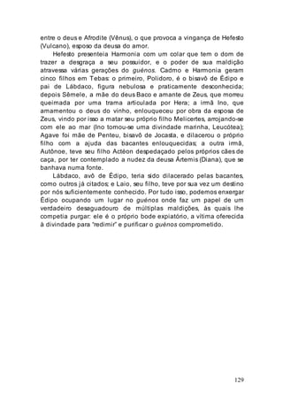 129
entre o deus e Afrodite (Vênus), o que provoca a vingança de Hefesto
(Vulcano), esposo da deusa do amor.
Hefesto presenteia Harmonia com um colar que tem o dom de
trazer a desgraça a seu possuidor, e o poder de sua maldição
atravessa várias gerações do guénos. Cadmo e Harmonia geram
cinco filhos em Tebas: o primeiro, Polidoro, é o bisavô de Édipo e
pai de Lábdaco, figura nebulosa e praticamente desconhecida;
depois Sêmele, a mãe do deus Baco e amante de Zeus, que morreu
queimada por uma trama articulada por Hera; a irmã Ino, que
amamentou o deus do vinho, enlouqueceu por obra da esposa de
Zeus, vindo por isso a matar seu próprio filho Melicertes, arrojando-se
com ele ao mar (Ino tornou-se uma divindade marinha, Leucótea);
Agave foi mãe de Penteu, bisavô de Jocasta, e dilacerou o próprio
filho com a ajuda das bacantes enlouquecidas; a outra irmã,
Autônoe, teve seu filho Actéon despedaçado pelos próprios cães de
caça, por ter contemplado a nudez da deusa Ártemis (Diana), que se
banhava numa fonte.
Lábdaco, avô de Édipo, teria sido dilacerado pelas bacantes,
como outros já citados; e Laio, seu filho, teve por sua vez um destino
por nós suficientemente conhecido. Por tudo isso, podemos enxergar
Édipo ocupando um lugar no guénos onde faz um papel de um
verdadeiro desaguadouro de múltiplas maldições, às quais lhe
competia purgar: ele é o próprio bode expiatório, a vítima oferecida
à divindade para “redimir” e purificar o guénos comprometido.
 