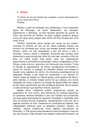 133
4. Tântalo.
“A chorar de dor por ferida que sangram, um pai banqueteia-se
com a carne dos filhos”
Píndaro
Pélops, o autor da maldição aos Labdácidas, é uma importante
figura da Mitologia, de quem descendem, por exemplo,
Agamémnon e Menelau, os dois famosos generais da guerra de
Tróia. Ele era filho de Tântalo, rei frígio; possuía, portanto, sangue
divino em suas veias, porque este último era filho de Zeus com uma
ninfa, Pluto.
Tântalo, favorecido pelos deuses por causa de sua origem,
incorrera no entanto em sua ira em várias ocasiões: revelou aos
homens as conversas que ouvira dos deuses quando recebido no
Olimpo; pediu um cão emprestado a seu pai divino e não o
devolveu; roubou néctar e ambrosia, alimentos dos imortais, para
oferecê-los a suas concubinas. Além de tudo isso, cometeu o filho de
Zeus um delito ainda mais grave: certa vez, pretendendo
experimentar a clarividência dos deuses, matou e despedaçou o filho
Pélops, ainda menino, servindo-o em banquete aos imortais. Todos
os deuses se aperceberam da trama, recusando-se horrorizados a
provar da comida, à exceção de Deméter (Ceres), que chegou a
devorar uma espádua da vítima. Os olímpicos encarregaram-se de
ressuscitar Pélops, e seu algoz foi condenado a um suplício no
Tártaro (lugar de castigo no inferno grego), onde padecia de fome e
sede eternas, e embora tivesse acima de sua cabeça uma árvore
carregada de frutos, e abaixo um córrego de águas cristalinas, estava
de tal modo aprisionado que não conseguia saciar-se. Daí se origina
o verbo tantalizar, que significa “torturar, supliciar”.
Nossos olhos “modernos” podem enganar-nos quanto ao
julgamento do mito acima, pois através de um enfoque superficial
do problema seremos tentados a crer que Tântalo fora condenado
por suas ações permeadas de aparente crueldade e ingratidão para
com os favores divinos. Entretanto, transcendendo mais uma vez o
aspecto concreto do mito, ficaremos em condições de oferecer uma
interpretação diferente para os episódios narrados. Tântalo, na
verdade, parece constituir-se numa espécie equivalente de
Prometeu, o Titã punido pelos deuses por haver entregado o fogo do
céu aos homens. Este também tem acesso à mesa dos imortais e, da
 