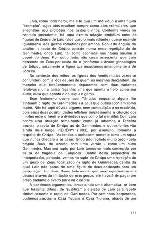 137
Laio, como todo herói, mais do que um indivíduo é uma figura
“exemplar”, cujos atos resultam sempre como atos exemplares, que
encontram seu protótipo nos gestos divinos. Conforme vimos no
capítulo precedente, há uma estreita relação simbólica entre as
figuras de Zeus e de Laio (vide quadro mais adiante), que se estende
igualmente aos gestos cometidos por ambos. Sob este ângulo de
análise, o rapto de Crisipo consiste numa mera repetição do de
Ganimedes, onde Laio, tal como acontece nos rituais, assume o
papel do deus. Por outro lado, não custa acrescentar que Laio
descende de Zeus por causa de Io (conforme a árvore genealógica
de Édipo), justamente a figura que associamos anteriormente à de
Jocasta.
No contexto dos mitos, as figuras dos heróis muitas vezes se
confundem com a dos deuses de quem os mesmos descendem, de
maneira que freqüentemente deparamos com duas variantes
relativas a uma única façanha: uma que aponta o herói como seu
autor, outra que aponta o deus que o gerou.
Esse fenômeno ocorre com Tântalo: enquanto alguns lhe
atribuem o rapto de Ganimedes, é a Zeus que outros apontam como
raptor. Não há aqui dúvida alguma, nem contradição a ser resolvida,
pois essas duas possibilidades refletem simplesmente a diluição dos
limites entre o herói e a divindade que como tal o institui. Com Laio
ocorre uma situação semelhante: como já sabemos, a Tebaida
associa o rapto de Crisipo ao de Ganimedes, e outras fontes vão
ainda mais longe. KERÉNYI (1993), por exemplo, comenta a
respeito de Crisipo: “As lendas o conhecem somente como um rapaz
que nunca chegara a se casar, tendo sido raptado muito cedo - pelo
próprio Zeus, de acordo com uma versão - como um outro
Ganimedes. Mas seu rapto por Laio tornou-se mais conhecido por
causa da tragédia de Eurípides”. Dentro desta perspectiva de
interpretação, portanto, vemos no rapto de Crisipo uma repetição de
um gesto de Zeus, focalizado no rapto de Ganimedes, dentro da
qual Laio não passa de uma figura do deus deslocada para um
personagem humano. Como todo mortal que ousa equiparar-se aos
deuses através da imitação de seus gestos, ele haverá de pagar um
preço bastante elevado por essa ousadia.
A par desses argumentos, temos ainda uma alternativa, se bem
que bastante difusa, de “justificar” a eleição de Laio para repetir
simbolicamente o rapto de Ganimedes. Por caminhos inesperados,
podemos associar a Casa Tebana à Casa Troiana, através de um
 