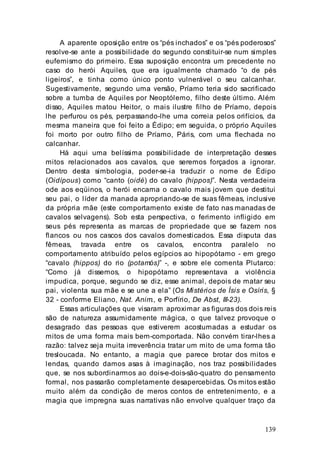 139
A aparente oposição entre os “pés inchados” e os “pés poderosos”
resolve-se ante a possibilidade do segundo constituir-se num simples
eufemismo do primeiro. Essa suposição encontra um precedente no
caso do herói Aquiles, que era igualmente chamado “o de pés
ligeiros”, e tinha como único ponto vulnerável o seu calcanhar.
Sugestivamente, segundo uma versão, Príamo teria sido sacrificado
sobre a tumba de Aquiles por Neoptólemo, filho deste último. Além
disso, Aquiles matou Heitor, o mais ilustre filho de Príamo, depois
lhe perfurou os pés, perpassando-lhe uma correia pelos orifícios, da
mesma maneira que foi feito a Édipo; em seguida, o próprio Aquiles
foi morto por outro filho de Príamo, Páris, com uma flechada no
calcanhar.
Há aqui uma belíssima possibilidade de interpretação desses
mitos relacionados aos cavalos, que seremos forçados a ignorar.
Dentro desta simbologia, poder-se-ia traduzir o nome de Édipo
(Oidípous) como “canto (oidé) do cavalo (hippos)”. Nesta verdadeira
ode aos eqüinos, o herói encarna o cavalo mais jovem que destitui
seu pai, o líder da manada apropriando-se de suas fêmeas, inclusive
da própria mãe (este comportamento existe de fato nas manadas de
cavalos selvagens). Sob esta perspectiva, o ferimento infligido em
seus pés representa as marcas de propriedade que se fazem nos
flancos ou nos cascos dos cavalos domesticados. Essa disputa das
fêmeas, travada entre os cavalos, encontra paralelo no
comportamento atribuído pelos egípcios ao hipopótamo - em grego
“cavalo (hippos) do rio (potamós)” -, e sobre ele comenta Plutarco:
“Como já dissemos, o hipopótamo representava a violência
impudica, porque, segundo se diz, esse animal, depois de matar seu
pai, violenta sua mãe e se une a ela” (Os Mistérios de Ísis e Osíris, §
32 - conforme Eliano, Nat. Anim., e Porfírio, De Abst, III-23).
Essas articulações que visaram aproximar as figuras dos dois reis
são de natureza assumidamente mágica, o que talvez provoque o
desagrado das pessoas que estiverem acostumadas a estudar os
mitos de uma forma mais bem-comportada. Não convém tirar-lhes a
razão: talvez seja muita irreverência tratar um mito de uma forma tão
tresloucada. No entanto, a magia que parece brotar dos mitos e
lendas, quando damos asas à imaginação, nos traz possibilidades
que, se nos subordinarmos ao dois-e-dois-são-quatro do pensamento
formal, nos passarão completamente desapercebidas. Os mitos estão
muito além da condição de meros contos de entretenimento, e a
magia que impregna suas narrativas não envolve qualquer traço da
 