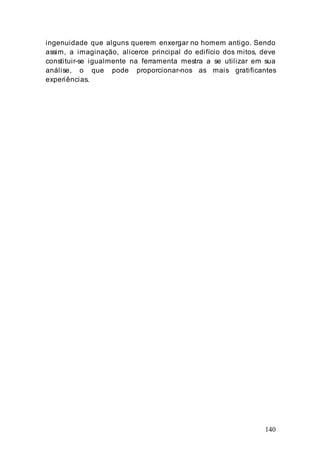 140
ingenuidade que alguns querem enxergar no homem antigo. Sendo
assim, a imaginação, alicerce principal do edifício dos mitos, deve
constituir-se igualmente na ferramenta mestra a se utilizar em sua
análise, o que pode proporcionar-nos as mais gratificantes
experiências.
 