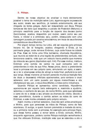 141
5. Pélops.
Dentro de nosso objetivo de analisar o mais detidamente
possível o tema da maldição sobre Laio, sigamos agora os passos de
seu autor, desde seu sacrifício, já narrado anteriormente, até sua
chegada às terras gregas. Após ser ressuscitado por Zeus, Pélops
tornara-se tão belo que despertou a paixão de Poseidon (Netuno); a
princípio escolhido para a função de copeiro dos deuses (como
Ganimedes), acabou despedido por roubar, assim como seu pai
fizera, o néctar e a ambrosia; saiu, porém, obsequiado com uma
carruagem puxada por cavalos velocíssimos, em troca de seus favores
concedidos ao deus Marinho. 59
Por algum tempo reinou na Lídia, até ser expulso pelo príncipe
troiano Ilo. De lá foragido, acabou chegando à Élida, já na
península grega, onde reinava Enômao, cuja corte ficava na cidade
de Pisa. Esse rei tinha uma filha belíssima, chamada Hipodâmia,
que reunira ao redor de si uma legião de pretendentes; contudo, não
tencionava casá-la, visto que um oráculo havia predito que morreria
às mãos de seu genro (Apolodoro epit. II-4). Por esse motivo, instituiu
Enômao uma corrida de carros na qual competia com os
pretendentes à mão de sua filha. Nessa prova, devia o pretendente
levar a princesa em seu próprio carro, simulando um rapto, e assim,
se o rei o alcançasse antes de atingir a meta final, perfurá-lo-ia com
sua lança. Dessa maneira já haviam perecido muitos (a tradição fala
de doze a dezesseis) infelizes apaixonados, pois contava o cruel
soberano com um carro puxado por éguas maravilhosas a ele
ofertadas por seu pai, o deus Ares (Marte), e tidas como imbatíveis.
Quando Pélops se apresentou como candidato, Hipodâmia
apaixonou-se por aquele belo estrangeiro e, resolvida a ajudá-lo,
subornou o cocheiro de seu pai, de nome Mirtilo, para que sabotasse
o carro do rei e desse a seu amado as chances de vitória. Devido a
essa providência, durante a corrida saíram as rodas do carro de
Enômao, e este morreu arrastado pelo próprio veículo.
Assim morreu o terrível soberano, mas não sem antes amaldiçoar
a Mirtilo, para que perecesse às mãos de Pélops, como de fato
aconteceu. O auriga, a quem haviam prometido a metade do reino,
ou a primeira noite com a princesa, foi assinado pelo príncipe frígio,
que dessa forma passou a reinar sobre a Élida; contudo, Mirtilo,
enquanto agonizava, proferiu contra Pélops maldição semelhante à
que lhe efetuara Enômao, maldição esta que se estendeu a ele e
 