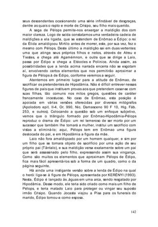 142
seus descendentes ocasionando uma série infindável de desgraças,
dentre as quais o rapto e morte de Crisipo, seu filho mais querido.
A saga de Pélops permite-nos enxergar a maldição dos com
maior clareza. Logo de saída constatamos uma verdadeira cadeia de
maldições a ela ligada, que se estendem de Enômao a Édipo: o rei
da Élida amaldiçoou Mirtilo antes de morrer, este, por sua vez, fez o
mesmo com Pélops. Deste último a maldição sai em duas vertentes:
uma que atinge seus próprios filhos e netos, através de Atreu e
Tiestes, e chega até Agamémnon, e outra que se dirige a Laio,
passa por Édipo e chega a Etéocles e Polinice. Ainda assim, as
possibilidades que a lenda acima narrada encerra não se esgotam
aí, envolvendo certos elementos que nos permitirão aproximar a
figura de Pélops à de Édipo, conforme veremos a seguir.
Atentemos em primeiro lugar para a atitude de Enômao, de
sacrificar os pretendentes de Hipodâmia. Não é difícil entrever nessas
figuras de pais que instituem provas aos que pretendem casar-se com
suas filhas, tão comuns nos mitos gregos, questões de caráter
francamente incestuoso. No caso de Enômao, esta posição é
apoiada em várias versões oferecidas por diversos mitógrafos
(Apolodoro epit. II-4, Or. 990, Nic. Damasceno 90 F 10, Hig. Fáb.
253, e outros). Colocando a questão sob um enfoque subjetivo,
vemos que o triângulo formado por Enômao-Hipodâmia-Pélops
reproduz o drama de Édipo: um rei temeroso de ser morto por um
sucessor que também lhe tomará a mulher, institui um sacrifício com
vistas a eliminá-lo; aqui, Pélops tem em Enômao uma figura
deslocada do pai, e em Hipodâmia a figura da mãe.
Laio não fora amaldiçoado por um homem qualquer, e sim por
um filho que se tornara objeto de sacrifício por uma ação de seu
próprio pai (Tântalo), e sua maldição versa exatamente sobre um pai
que será assassinado pelo filho, expressando assim sua vingança.
Como são muitos os elementos que aproximam Pélops de Édipo,
fica mais fácil apresentá-los sob a forma de um quadro, como o da
página seguinte.
Há ainda uma instigante versão sobre a lenda de Édipo na qual
o herói liga-se à figura de Pélops, apresentada por KERÉNYI (1993).
Nesta, Édipo é lançado às ,águas em uma arca, sendo resgatado por
Hipodâmia. Desse modo, ele teria sido criado como mais um filho de
Pélops, e teria matado Laio para proteger ou vingar seu suposto
irmão Crisipo. Quando Jocasta viajou a Pisa para os funerais do
marido, Édipo tomou-a como esposa.
 