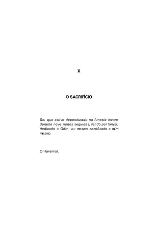 X
O SACRIFÍCIO
Sei que estive dependurado na funesta árvore
durante nove noites seguidas, ferido por lança,
dedicado a Odin; eu mesmo sacrificado a mim
mesmo.
O Havamal.
 
