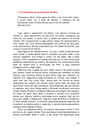 146
1. O simbolismo do assassinato do filho.
“Prosseguiu Deus: Toma agora teu filho; o teu único filho, Isaac,
a quem amas; vai à terra de Moriah, e oferece-o ali em
holocausto sobre um dos montes que te hei de mostrar”
Gênesis, 23:2
Logo após o nascimento de Édipo, Laio decidiu livrar-se da
criança e, após perfurar-lhe os pés com um cravo, entregou-a às
mãos de um pastor, a quem deu a ordem de expô-la no monte
Citeron. Em cumprimento a essa ordem, Édipo foi dependurado a
uma árvore por uma correia perpassada nos orifícios de seus pés,
onde permaneceu até ser encontrado por um pastor de Corinto, que
o levou à corte do rei Pólibo.
Esta espécie de acontecimento, na qual o herói é abandonado
para morrer e acaba sendo salvo e adotado por outro casal, é por
demais insistente nas lendas e mitos. Via de regra, isso é feito
porque o filho representa um perigo para seu pai ou para uma figura
substituta (deslocada) do mesmo. No capítulo V-2, comentamos uma
série de razões para a eliminação do filho, e aqui daremos
prosseguimento a essa tarefa.
Sabemos que o gesto de Laio, assim como o de todos os pais
que tentam matar os futuros heróis, encontra seu protótipo no deus
Cronos, que devorava todos os seus filhos logo que nasciam; no
capítulo V-4, associamos essa divindade ao Tempo, que destrói a
tudo que cria. Por outro lado, temos que, se Cronos já havia
destronado seu próprio pai deveria temer igual ação por parte de
seus filhos, como de fato aconteceu: Zeus destronou seu pai Cronos,
e instaurou uma nova Ordem sobre o Universo, dividindo-o com seus
irmãos Hades (Plutão) e Poseidon (Netuno); ele próprio não escapou
do medo de sofrer igual sorte, e evitava o conúbio com qualquer
deusa que alguma profecia apontasse como possível mãe de um
deus que viesse a destroná-lo; esse foi o caso de Métis, a Prudência,
e Tétis, deusa marinha. A primeira, Zeus simplesmente assimilou ao
encerrá-la no próprio peito; a segunda, o senhor dos deuses preferiu
entregar como esposa a Peleu.
Como já assinalava Rank, na maioria das vezes o herói é filho
de reis ou de casais nobres. Para os antigos, os reis representavam a
própria divindade sobre a terra, e seu poder era legitimado pelo
 