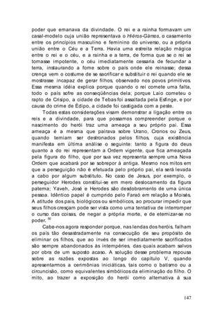 147
poder que emanava da divindade. O rei e a rainha formavam um
casal-modelo cuja união representava o Hiéros-Gámos, o casamento
entre os princípios masculino e feminino do universo, ou a própria
união entre o Céu e a Terra. Havia uma estreita relação mágica
entre o rei e o céu, e a rainha e a terra, de forma que se o rei se
tornasse impotente, o céu imediatamente cessaria de fecundar a
terra, instaurando a fome sobre o país onde ele reinasse; dessa
crença vem o costume de se sacrificar e substituir o rei quando ele se
mostrasse incapaz de gerar filhos, observado nos povos primitivos.
Essa mesma idéia explica porque quando o rei comete uma falta,
todo o país sofre as conseqüências dela; porque Laio cometeu o
rapto de Crisipo, a cidade de Tebas foi assaltada pela Esfinge, e por
causa do crime de Édipo, a cidade foi castigada com a peste.
Todas estas considerações visam demonstrar a ligação entre os
reis e a divindade, para que possamos compreender porque o
nascimento do herói traz uma ameaça a seu próprio pai. Essa
ameaça é a mesma que pairava sobre Urano, Cronos ou Zeus,
quando temiam ser destronados pelos filhos, cuja existência
manifesta em última análise o seguinte: tanto a figura do deus
quanto a do rei representam a Ordem vigente, que fica ameaçada
pela figura do filho, que por sua vez representa sempre uma Nova
Ordem que acabará por se sobrepor à antiga. Mesmo nos mitos em
que a perseguição não é efetuada pelo próprio pai, ela será levada
a cabo por algum substituto. No caso de Jesus, por exemplo, o
perseguidor Herodes constitui-se em mero deslocamento da figura
paterna; Yaveh, José e Herodes são desdobramento de uma única
pessoa. Idêntico papel é cumprido pelo Faraó em relação a Moisés.
A atitude dos pais, biológicos ou simbólicos, ao procurar impedir que
seus filhos cresçam pode ser vista como uma tentativa de interromper
o curso das coisas, de negar a própria morte, e de eternizar-se no
poder. 60
Cabe-nos agora responder porque, nas lendas dos heróis, falham
os país tão desastradamente na consecução de seu propósito de
eliminar os filhos, que ao invés de ser imediatamente sacrificados
são sempre abandonados às intempéries, das quais acabam salvos
por obra de um suposto acaso. A solução desse problema repousa
sobre as razões expostas ao longo do capítulo V, quando
apresentarmos a cerimônias iniciáticas, tais como o batismo ou a
circuncisão, como equivalentes simbólicos da eliminação do filho. O
mito, ao trazer a exposição do herói como alternativa à sua
 