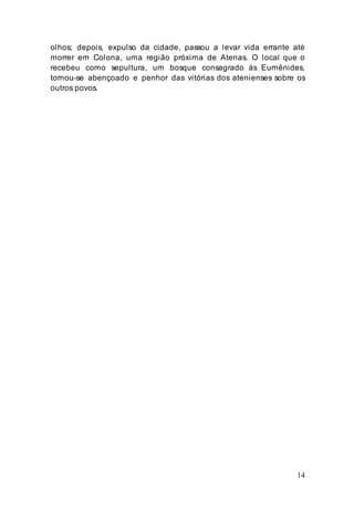 14
olhos; depois, expulso da cidade, passou a levar vida errante até
morrer em Colona, uma região próxima de Atenas. O local que o
recebeu como sepultura, um bosque consagrado às Eumênides,
tornou-se abençoado e penhor das vitórias dos atenienses sobre os
outros povos.
 