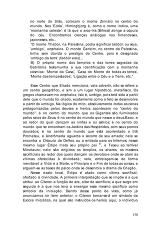 150
no norte do Sião, colocam o monte Zinnalo no centro do
mundo. Nos ‘Edda’, Himingbjorg é, como o nome indica, uma
‘montanha celeste’; é lá que o arco-íris (Bifrost) atinge a cópula
do céu. Encontramos crenças análogas nos finlandeses,
japoneses, etc..
“O monte Thabor, na Palestina, podia significar tabbûr, ou seja,
‘umbigo’, omphalos. O monte Gerizim, no centro da Palestina,
tinha sem dúvida o prestígio do Centro, pois é designado
‘umbigo da terra’ (tabbûr eres)...
B) O próprio nome dos templos e das torres sagradas da
Babilônia testemunha a sua identificação com a montanha
cósmica: ‘Monte da Casa’, ‘Casa do Monte de todas as terras’,
‘Monte das tempestades’, ‘Ligação entre o Céu e a Terra, etc.”
Esse Centro que Eliade menciona, vale advertir, não se refere a
um centro geográfico, e sim a um lugar hipotético, metafísico. Os
gregos chamavam-no omphalos, isto é, umbigo, pois terá sido a partir
dele que o mundo foi criado, exatamente como o feto se desenvolve
a partir do umbigo. Na lógica do mito, absolutamente todas as cenas
protagonizadas pelos deuses e heróis acontecem no “centro do
mundo”: é no centro do mundo que os Gigantes são fulminados
pelos raios de Zeus; é no centro do mundo que nasce o deus Baco, e
ao redor do qual dançam as ninfas e os sátiros; é no centro do
mundo que se encontram os Jardins das Hespérides, com seus pomos
dourados; é no centro do mundo que está acorrentado o titã
Prometeu, e Andrômeda aguarda o socorro de seu amado; nele se
encontra o Oráculo de Delfos, ou a entrada para os Infernos; nesse
mesmo lugar Édipo mata seu próprio pai 61
, e Teseu ao terrível
Minotauro; nele são erigidos os templos, os altares, os mastros
sacrificiais ao redor dos quais dançam os devotos e onde se atam as
vítimas oferecidas à divindade; nele, entrelaçam-se de forma
inevitável a Vida e a Morte, o Princípio e o Fim de todas as coisas, e
erguem-se as bases do palco onde se desenrola o drama da Criação.
Nesse exato local, Édipo é atado como vítima sacrifical,
ofertado à divindade. A primeira interpretação que se impõe é a que
atribui ao Citeron a função de ara, altar de sacrifício; a que surge em
seguida é a que nos leva a enxergar esse mesmo sacrifício como
símbolo da iniciação. Dentro desse ponto de vista, como já
anunciamos no item anterior, o Citeron tornar-se-á um símbolo da
Escola Iniciática, na qual são instruídos os heróis; aqui, o indivíduo
 