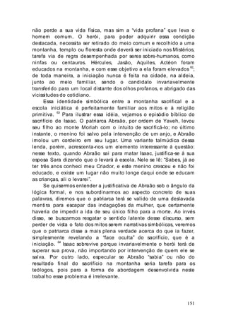 151
não perde a sua vida física, mas sim a “vida profana” que leva o
homem comum. O herói, para poder adquirir essa condição
destacada, necessita ser retirado do meio comum e recolhido a uma
montanha, templo ou floresta onde deverá ser iniciado nos Mistérios,
tarefa via de regra desempenhada por seres sobre-humanos, como
ninfas ou centauros. Hércules, Jasão, Aquiles, Actéon foram
educados na montanha, e com esse objetivo a ela foram elevados 62
;
de toda maneira, a iniciação nunca é feita na cidade, na aldeia,
junto ao meio familiar, sendo o candidato invariavelmente
transferido para um local distante dos olhos profanos, e abrigado das
vicissitudes do cotidiano.
Essa identidade simbólica entre a montanha sacrifical e a
escola iniciática é perfeitamente familiar aos mitos e à religião
primitiva.
63
Para ilustrar essa idéia, vejamos o episódio bíblico do
sacrifício de Isaac. O patriarca Abraão, por ordem de Yaveh, levou
seu filho ao monte Moriah com o intuito de sacrificá-lo; no último
instante, o menino foi salvo pela intervenção de um anjo, e Abraão
imolou um cordeiro em seu lugar. Uma variante talmúdica dessa
lenda, porém, acrescenta-nos um elemento interessante à questão:
nesse texto, quando Abraão sai para matar Isaac, justifica-se à sua
esposa Sara dizendo que o levará à escola. Nele se lê: “Sabes, já ao
ter três anos conheci meu Criador, e este menino cresceu e não foi
educado, e existe um lugar não muito longe daqui onde se educam
as crianças, ali o levarei”.
Se quisermos entender a justificativa de Abraão sob o ângulo da
lógica formal, e nos subordinarmos ao aspecto concreto de suas
palavras, diremos que o patriarca terá se valido de urna deslavada
mentira para escapar das indagações da mulher, que certamente
haveria de impedir a ida de seu único filho para a morte. Ao invés
disso, se buscarmos resgatar o sentido latente desse discurso, sem
perder de vista o fato dos mitos serem narrativas simbólicas, veremos
que o patriarca disse a mais plena verdade acerca do que ia fazer,
simplesmente revelando a “face oculta” do sacrifício, que é a
iniciação.
64
Isaac sobrevive porque invariavelmente o herói terá de
superar sua prova, não importando por intervenção de quem ele se
salva. Por outro lado, especular se Abraão “sabia” ou não do
resultado final do sacrifício na montanha seria tarefa para os
teólogos, pois para a forma de abordagem desenvolvida neste
trabalho esse problema é irrelevante.
 