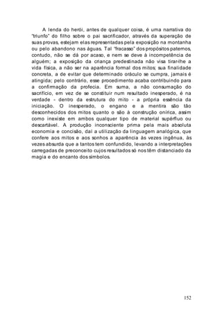 152
A lenda do herói, antes de qualquer coisa, é uma narrativa do
“triunfo” do filho sobre o pai sacrificador, através da superação de
suas provas, estejam elas representadas pela exposição na montanha
ou pelo abandono nas águas. Tal “fracasso” dos propósitos paternos,
contudo, não se dá por acaso, e nem se deve à incompetência de
alguém; a exposição da criança predestinada não visa tirar-lhe a
vida física, a não ser na aparência formal dos mitos; sua finalidade
concreta, a de evitar que determinado oráculo se cumpra, jamais é
atingida; pelo contrário, esse procedimento acaba contribuindo para
a confirmação da profecia. Em suma, a não consumação do
sacrifício, em vez de se constituir num resultado inesperado, é na
verdade - dentro da estrutura do mito - a própria essência da
iniciação. O inesperado, o engano e a mentira são tão
desconhecidos dos mitos quanto o são à construção onírica, assim
como inexiste em ambos qualquer tipo de material supérfluo ou
descartável. A produção inconsciente prima pela mais absoluta
economia e concisão, daí a utilização da linguagem analógica, que
confere aos mitos e aos sonhos a aparência às vezes ingênua, às
vezes absurda que a tantos tem confundido, levando a interpretações
carregadas de preconceito cujos resultados só nos têm distanciado da
magia e do encanto dos símbolos.
 