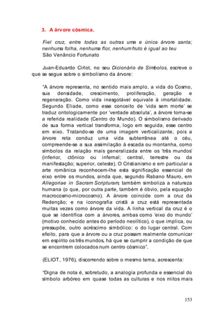 153
3. A árvore cósmica.
Fiel cruz, entre todas as outras uma e única árvore santa;
nenhuma folha, nenhuma flor, nenhum fruto é igual ao teu
São Venâncio Fortunato
Juan-Eduardo Cirlot, no seu Dicionário de Símbolos, escreve o
que se segue sobre o simbolismo da árvore:
“A árvore representa, no sentido mais amplo, a vida do Cosmo,
sua densidade, crescimento, proliferação, geração e
regeneração. Como vida inesgotável equivale à imortalidade.
Segundo Eliade, como esse conceito de ‘vida sem morte’ se
traduz ontologicamente por ‘verdade absoluta’, a árvore torna-se
a referida realidade (Centro do Mundo). O simbolismo derivado
de sua forma vertical transforma, logo em seguida, esse centro
em eixo. Tratando-se de uma imagem verticalizante, pois a
árvore reta conduz uma vida subterrânea até o céu,
compreende-se a sua assimilação à escada ou montanha, como
símbolos da relação mais generalizada entre os ‘três mundos’
(inferior, ctônico ou infernal; central, terrestre ou da
manifestação; superior, celeste). O Cristianismo e em particular a
arte românica reconhecem-lhe esta significação essencial de
eixo entre os mundos, ainda que, segundo Rabano Mauro, em
Allegoriae in Sacram Scripturam, também simboliza a natureza
humana (o que, por outra parte, também é óbvio, pela equação
macrocosmo-microcosmo). A árvore coincide com a cruz da
Redenção; e na iconografia cristã a cruz está representada
muitas vezes como árvore da vida. A linha vertical da cruz é o
que se identifica com a árvores, ambas como ‘eixo do mundo’
(motivo conhecido antes do período neolítico), o que implica, ou
pressupõe, outro acréscimo simbólico: o do lugar central. Com
efeito, para que a árvore ou a cruz possam realmente comunicar
em espírito os três mundos, há que se cumprir a condição de que
se encontrem colocados num centro cósmico”.
(ELIOT, 1976), discorrendo sobre o mesmo tema, acrescenta:
“Digna de nota é, sobretudo, a analogia profunda e essencial do
símbolo arbóreo em quase todas as culturas e nos mitos mais
 