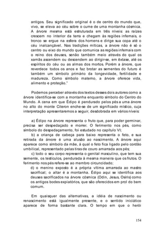154
antigos. Seu significado original é o de centro do mundo que,
vivo, se eleva ao céu sobre o cume de uma montanha cósmica.
A árvore mesma está estruturada em três níveis: as raízes
crescem no interior da terra e chegam às regiões infernais, o
tronco se ergue na esfera dos homens e dirige sua copa até o
céu inalcançável. Nas tradições míticas, a árvore não é só o
centro ou eixo do mundo que comunica as regiões infernais com
o reino dos deuses, senão também meio através do qual os
xamãs ascendem ou descendem ao dirigir-se, em êxtase, até os
espíritos do céu ou as almas dos mortos. Porém a árvore, que
reverdece todos os anos e faz brotar as sementes do futuro é
também um símbolo primário da longevidade, fertilidade e
madureza. Como símbolo materno, a árvore oferece vida,
alimento e proteção.”
Podemos perceber através dos textos desses dois autores como a
árvore identifica-se com a montanha enquanto símbolo do Centro do
Mundo. A cena em que Édipo é pendurado pelos pés a uma árvore
no alto do monte Citeron enche-se de um significado místico, cuja
interpretação apresentaremos a seguir, desdobrada em vários níveis:
a) Édipo na árvore representa o fruto que, para poder germinar,
precisa ser despedaçado e morrer. O ferimento nos pés, como
símbolo do despedaçamento, foi estudado no capítulo VI;
b) a criança de cabeça para baixo representa o feto, e sua
retirada da árvore é uma alusão ao nascimento. A árvore aqui
aparece como símbolo da mãe, à qual o feto fica ligado pelo cordão
umbilical, representado pelas tiras de couro amarrada aos pés;
c) todo o seu corpo representa o genital masculino, que tem sua
semente, os testículos, pendurada à mesma maneira que os frutos. O
ferimento nos pés refere-se ao membro circuncidado;
d) o menino exposto é a própria vítima amarrada ao mastro
sacrifical; o altar é a montanha. Édipo aqui se identifica aos
deuses sacrificados na árvore cósmica (Odin, Jesus, Osíris) como
os antigos bodes expiatórios, que são oferecidos em prol do bem
comum.
Em quaisquer das alternativas, a idéia de nascimento ou
renascimento está igualmente presente, e o sentido iniciático
aparece de forma bastante clara. O tempo em que o herói
 