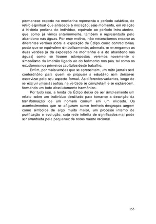155
permanece exposto na montanha representa o período catártico, de
retiro espiritual que antecede à iniciação; esse momento, em relação
à história profana do indivíduo, equivale ao período intra-uterino,
que como já vimos anteriormente, também é representado pelo
abandono nas águas. Por esse motivo, não necessitamos encarar as
diferentes versões sobre a exposição de Édipo como contraditórias,
posto que se equivalem simbolicamente; ademais, se enxergamos as
duas versões (a da exposição na montanha e a do abandono nas
águas) como se fossem sobrepostas, veremos novamente o
simbolismo da imersão ligado ao do ferimento nos pés, tal como os
estudamos nos primeiros capítulos deste trabalho.
Enfim, por mais versões que se apresentem, um mito jamais será
contraditório para quem se propuser a estudá-lo sem deixar-se
escravizar pelo seu aspecto formal. As diferentes variantes, longe de
se excluir umas às outras, na verdade se completam e se esclarecem,
formando um todo absolutamente harmônico.
Por tudo isso, a lenda de Édipo deixa de ser simplesmente um
relato sobre um indivíduo desditado para tornar-se a descrição da
transformação de um homem comum em um iniciado. Os
acontecimentos que se afiguram como terríveis desgraças surgem
como símbolos de algo muito maior, um processo interno de
purificação e evolução, cuja rede infinita de significados mal pode
ser arranhada pela pequenez de nossa mente racional.
 