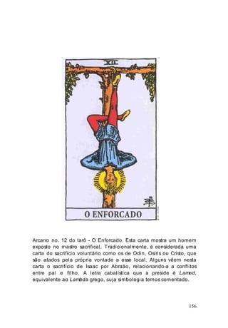 156
Arcano no. 12 do tarô - O Enforcado. Esta carta mostra um homem
exposto no mastro sacrifical. Tradicionalmente, é considerada uma
carta do sacrifício voluntário como os de Odin, Osíris ou Cristo, que
são atados pela própria vontade a esse local. Alguns vêem nesta
carta o sacrifício de Isaac por Abraão, relacionando-a a conflitos
entre pai e filho. A letra cabalística que a preside é Lamed,
equivalente ao Lambda grego, cuja simbologia temos comentado.
 