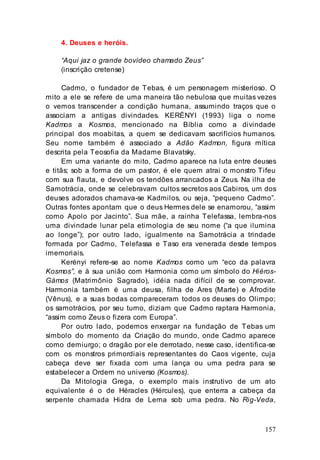 157
4. Deuses e heróis.
“Aqui jaz o grande bovídeo chamado Zeus”
(inscrição cretense)
Cadmo, o fundador de Tebas, é um personagem misterioso. O
mito a ele se refere de uma maneira tão nebulosa que muitas vezes
o vemos transcender a condição humana, assumindo traços que o
associam a antigas divindades. KERÉNYI (1993) liga o nome
Kadmos a Kosmos, mencionado na Bíblia como a divindade
principal dos moabitas, a quem se dedicavam sacrifícios humanos.
Seu nome também é associado a Adão Kadmon, figura mítica
descrita pela Teosofia da Madame Blavatsky.
Em uma variante do mito, Cadmo aparece na luta entre deuses
e titãs; sob a forma de um pastor, é ele quem atrai o monstro Tifeu
com sua flauta, e devolve os tendões arrancados a Zeus. Na ilha de
Samotrácia, onde se celebravam cultos secretos aos Cabiros, um dos
deuses adorados chamava-se Kadmilos, ou seja, “pequeno Cadmo”.
Outras fontes apontam que o deus Hermes dele se enamorou, “assim
como Apolo por Jacinto”. Sua mãe, a rainha Telefassa, lembra-nos
uma divindade lunar pela etimologia de seu nome (“a que ilumina
ao longe”); por outro lado, igualmente na Samotrácia a trindade
formada por Cadmo, Telefassa e Taso era venerada desde tempos
imemoriais.
Kerényi refere-se ao nome Kadmos como um “eco da palavra
Kosmos”, e à sua união com Harmonia como um símbolo do Hiéros-
Gámos (Matrimônio Sagrado), idéia nada difícil de se comprovar.
Harmonia também é uma deusa, filha de Ares (Marte) e Afrodite
(Vênus), e a suas bodas compareceram todos os deuses do Olimpo;
os samotrácios, por seu turno, diziam que Cadmo raptara Harmonia,
“assim como Zeus o fizera com Europa”.
Por outro lado, podemos enxergar na fundação de Tebas um
símbolo do momento da Criação do mundo, onde Cadmo aparece
como demiurgo; o dragão por ele derrotado, nesse caso, identifica-se
com os monstros primordiais representantes do Caos vigente, cuja
cabeça deve ser fixada com uma lança ou uma pedra para se
estabelecer a Ordem no universo (Kosmos).
Da Mitologia Grega, o exemplo mais instrutivo de um ato
equivalente é o de Héracles (Hércules), que enterra a cabeça da
serpente chamada Hidra de Lerna sob uma pedra. No Rig-Veda,
 