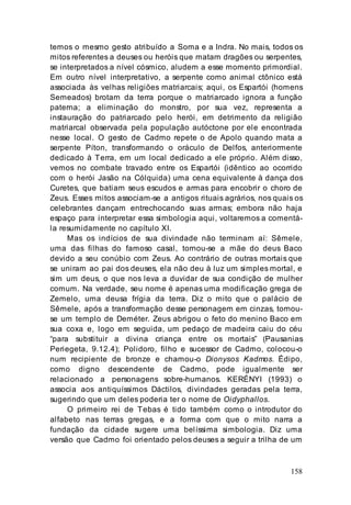 158
temos o mesmo gesto atribuído a Soma e a Indra. No mais, todos os
mitos referentes a deuses ou heróis que matam dragões ou serpentes,
se interpretados a nível cósmico, aludem a esse momento primordial.
Em outro nível interpretativo, a serpente como animal ctônico está
associada às velhas religiões matriarcais; aqui, os Espartói (homens
Semeados) brotam da terra porque o matriarcado ignora a função
paterna; a eliminação do monstro, por sua vez, representa a
instauração do patriarcado pelo herói, em detrimento da religião
matriarcal observada pela população autóctone por ele encontrada
nesse local. O gesto de Cadmo repete o de Apolo quando mata a
serpente Píton, transformando o oráculo de Delfos, anteriormente
dedicado à Terra, em um local dedicado a ele próprio. Além disso,
vemos no combate travado entre os Espartói (idêntico ao ocorrido
com o herói Jasão na Cólquida) uma cena equivalente à dança dos
Curetes, que batiam seus escudos e armas para encobrir o choro de
Zeus. Esses mitos associam-se a antigos rituais agrários, nos quais os
celebrantes dançam entrechocando suas armas; embora não haja
espaço para interpretar essa simbologia aqui, voltaremos a comentá-
la resumidamente no capítulo XI.
Mas os indícios de sua divindade não terminam aí: Sêmele,
uma das filhas do famoso casal, tornou-se a mãe do deus Baco
devido a seu conúbio com Zeus. Ao contrário de outras mortais que
se uniram ao pai dos deuses, ela não deu à luz um simples mortal, e
sim um deus, o que nos leva a duvidar de sua condição de mulher
comum. Na verdade, seu nome é apenas uma modificação grega de
Zemelo, uma deusa frígia da terra. Diz o mito que o palácio de
Sêmele, após a transformação desse personagem em cinzas, tornou-
se um templo de Deméter. Zeus abrigou o feto do menino Baco em
sua coxa e, logo em seguida, um pedaço de madeira caiu do céu
“para substituir a divina criança entre os mortais” (Pausanias
Periegeta, 9.12.4); Polidoro, filho e sucessor de Cadmo, colocou-o
num recipiente de bronze e chamou-o Dionysos Kadmos. Édipo,
como digno descendente de Cadmo, pode igualmente ser
relacionado a personagens sobre-humanos. KERÉNYI (1993) o
associa aos antiquíssimos Dáctilos, divindades geradas pela terra,
sugerindo que um deles poderia ter o nome de Oidyphallos.
O primeiro rei de Tebas é tido também como o introdutor do
alfabeto nas terras gregas, e a forma com que o mito narra a
fundação da cidade sugere uma belíssima simbologia. Diz uma
versão que Cadmo foi orientado pelos deuses a seguir a trilha de um
 