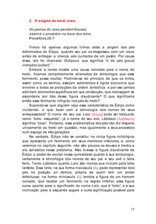 15
2. O enigma do herói coxo.
As pernas do coxo pendem frouxas;
assim é o provérbio na boca dos tolos.
Provérbios 26:7
Vimos há apenas algumas linhas atrás a origem dos pés
deformados de Édipo, quando seu pai os trespassou com um cravo
antes de entregar a criança aos cuidados de um pastor. Por causa
disso, ele foi chamado Oidípous, que significa “o de pés (pous)
inchados (oidao)” 1
.
Embora a lenda mostre uma causa concreta para o nome do
herói, ficamos completamente alienados da simbologia que esse
ferimento possa ocultar. Partindo-se do princípio de que os mitos,
assim como os sonhos, estejam submetidos à rígida economia que
envolve a todas as produções da ordem simbólica, e por isso jamais
admitam elementos supérfluos em sua construção, que mensagem se
esconderia por trás dessa figura claudicante? O que significaria
então esse ferimento infligido nos pés do herói?
Supondo-se que alguém veja essa característica de Édipo como
incidental, o que fazer com a etimologia dos nomes de seus
antepassados? O nome de seu pai Laio (Λαιος) pode ser traduzido
como “torto, esquerdo”; já o nome de seu avó, Lábdaco (Λαβδακος)
significa “coxo”. Portanto, essa problemática dos pés não diz respeito
unicamente ao herói em questão, mas igualmente a seus ancestrais
num espaço de três gerações.
Na verdade, Édipo não se constitui na única figura mitológica
que apresenta um ferimento em seus membros inferiores, e, como
veremos no capítulo seguinte, não são poucos os deuses e heróis a
ele solidários nesse problema. Não tivesse a figura claudicante de
Édipo o poder de excitar nossa curiosidade quanto à sua simbologia,
certamente a etimologia dos nomes de seu pai e seu avô o teria
feito. Tanto Lábdaco quanto Laio são nomes que iniciam pela letra
lambda. Essa letra, na sua forma maiúscula (Λ), pode representar dois
pés na posição en dehors, própria de quem tem um andar
defeituoso; na forma minúscula (λ), lembra a figura de um homem
curvado, que recebe um ferimento na região inferior; essa figura
curva aponta para o significado do nome Laio, que é “torto”, e a sua
inclinação para a esquerda sugere a outra significação possível para
 