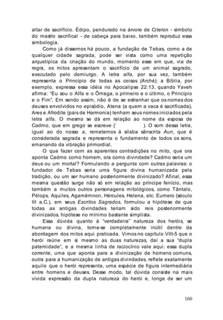 160
altar de sacrifício. Édipo, pendurado na árvore de Citeron - símbolo
do mastro sacrifical - de cabeça para baixo, também reproduz essa
simbologia.
Como já dissemos há pouco, a fundação de Tebas, como a de
qualquer cidade sagrada, pode ser vista como uma repetição
arquetípica da criação do mundo, momento esse em que, via de
regra, os mitos apresentam o sacrifício de um animal sagrado,
executado pelo demiurgo. A letra alfa, por sua vez, também
representa o Princípio de todas as coisas (Arché); a Bíblia, por
exemplo, expressa essa idéia no Apocalipse 22:13, quando Yaveh
afirma: “Eu sou o Alfa e o Ômega, o primeiro e o último, o Princípio
e o Fim”. Em sendo assim, não é de se estranhar que os nomes dos
deuses envolvidos no episódio, Atena (a quem a vaca é sacrificada),
Ares e Afrodite (pais de Harmonia) tenham seus nomes iniciados pela
letra alfa. O mesmo se dá em relação ao nome da esposa de
Cadmo, que em grego se escreve (’ ). O som dessa letra,
igual ao do nosso a, remetemos à sílaba sânscrita Aun, que é
considerada sagrada e representa o fundamento de todos os sons,
emanando da vibração primordial.
O que fazer com as aparentes contradições no mito, que ora
aponta Cadmo como homem, ora como divindade? Cadmo seria um
deus ou um mortal? Formulando a pergunta com outras palavras: o
fundador de Tebas seria uma figura divina humanizada pela
tradição, ou um ser humano posteriormente divinizado? Afinal, essa
mesma questão surge não só em relação ao príncipe fenício, mas
também a muitos outros personagens mitológicos, como Tântalo,
Pélops, Aquiles, Agamémnon, Hércules, Helena, etc. Eumero (século
III a.C.), em seus Escritos Sagrados, formulou a hipótese de que
todas as antigas divindades teriam sido reis posteriormente
divinizados, hipótese no mínimo bastante simplista.
Essa dúvida quanto à “verdadeira” natureza dos heróis, se
humana ou divina, torna-se completamente inútil dentro da
abordagem dos mitos aqui praticada. Vimos no capítulo VIII-5 que o
herói reúne em si mesmo as duas naturezas, daí a sua “dupla
paternidade”, e a mesma linha de raciocínio vale aqui: essa dupla
corrente, uma que aponta para a divinização de homens comuns,
outra para a humanização de antigas divindades, reflete exatamente
aquilo que o herói representa, uma espécie de figura intermediária
entre homens e deuses. Desse modo, tal dúvida consiste na mais
vívida expressão da dupla natureza do herói e, longe de ser um
 