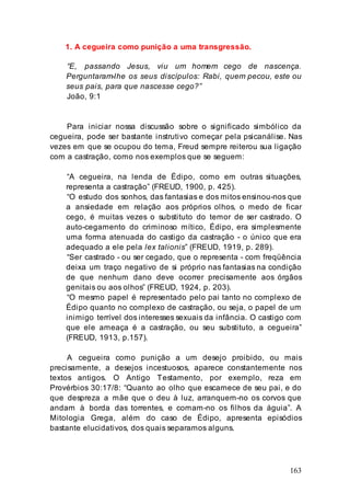 163
1. A cegueira como punição a uma transgressão.
“E, passando Jesus, viu um homem cego de nascença.
Perguntaram-lhe os seus discípulos: Rabi, quem pecou, este ou
seus pais, para que nascesse cego?”
João, 9:1
Para iniciar nossa discussão sobre o significado simbólico da
cegueira, pode ser bastante instrutivo começar pela psicanálise. Nas
vezes em que se ocupou do tema, Freud sempre reiterou sua ligação
com a castração, como nos exemplos que se seguem:
“A cegueira, na lenda de Édipo, como em outras situações,
representa a castração” (FREUD, 1900, p. 425).
“O estudo dos sonhos, das fantasias e dos mitos ensinou-nos que
a ansiedade em relação aos próprios olhos, o medo de ficar
cego, é muitas vezes o substituto do temor de ser castrado. O
auto-cegamento do criminoso mítico, Édipo, era simplesmente
uma forma atenuada do castigo da castração - o único que era
adequado a ele pela lex talionis” (FREUD, 1919, p. 289).
“Ser castrado - ou ser cegado, que o representa - com freqüência
deixa um traço negativo de si próprio nas fantasias na condição
de que nenhum dano deve ocorrer precisamente aos órgãos
genitais ou aos olhos” (FREUD, 1924, p. 203).
“O mesmo papel é representado pelo pai tanto no complexo de
Édipo quanto no complexo de castração, ou seja, o papel de um
inimigo terrível dos interesses sexuais da infância. O castigo com
que ele ameaça é a castração, ou seu substituto, a cegueira”
(FREUD, 1913, p.157).
A cegueira como punição a um desejo proibido, ou mais
precisamente, a desejos incestuosos, aparece constantemente nos
textos antigos. O Antigo Testamento, por exemplo, reza em
Provérbios 30:17/8: “Quanto ao olho que escarnece de seu pai, e do
que despreza a mãe que o deu à luz, arranquem-no os corvos que
andam à borda das torrentes, e comam-no os filhos da águia”. A
Mitologia Grega, além do caso de Édipo, apresenta episódios
bastante elucidativos, dos quais separamos alguns.
 