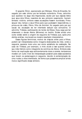 164
O gigante Órion, apaixonado por Mérope, filha de Enopião, foi
cegado por este último por ter tentado violentá-la. Fineu, adivinho
que aparece na saga dos Argonautas, soube por sua esposa Idéia
que seus dois filhos, nascidos de seu primeiro casamento, haviam
tentado violá-la; embora essas acusações fossem duvidosas, Fineu
sequer deu tempo a seus filhos para que pudessem respondê-las, e
privou-os da visão. Fênix, filho de Amintor, foi cegado pelo pai por
causa da acusação de ter intentado seduzir sua concubina. O
adivinho Tirésias, participante da lenda de Édipo, ficou cego por ter
observado a deusa Atena (Minerva) no banho. Existe ainda uma
outra versão sobre a origem da cegueira de Tirésias, que, após uma
detida análise, nos levará ao mesmo resultado interpretativo.
Essas figuras femininas, motivo de disputa entre pais e filhos,
podem ser interpretadas como imagens deslocadas da mãe, onde a
cegueira aparece mais uma vez como substituta da castração. No
caso de Tirésias, por exemplo, o mito alude a isso quando coloca
sua mãe Cáriclo como integrante da comitiva de Atena. Embora esta
forma de explicação seja suficientemente clara e correta, tentaremos
mostrar um outro nível de interpretação possível para esses episódios
que levam os personagens à cegueira, devido à contemplação de
uma nudez a eles interditada, de forma que possamos ampliar ainda
mais o significado desse símbolo.
 