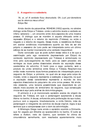 165
2. A cegueira e a sabedoria.
“Ai, ai, ai! A verdade ficou desnudada. Oh, Luz!, por derradeira
vez te vêem os meus olhos”
Édipo Rei
Ainda dentro da psicanálise, ROHEIM (1952) aponta, no célebre
diálogo entre Édipo e Tirésias - onde o adivinho revela a verdade ao
infeliz soberano -, um encontro entre dois aspectos de uma mesma
pessoa. O diálogo que se mantém é aquele efetuado entre a
repressão (Édipo) e o retorno do reprimido (Tirésias), ou entre o
negado e o retorno do negado. Desse modo, a resistência de Édipo
em aceitar evidências incontestáveis quanto ao fato de ser ele
próprio o assassino de Laio pode ser interpretada como um último
esforço de se manter inconsciente uma verdade insuportável.
Outra conclusão que se pode auferir dessa idéia é a de que a
assimilação pelo ego consciente (representado por Édipo) do
conteúdo reprimido (representado por Tirésias) é simbolizado no
mito pelo auto-cegamento do herói, pois ao assim proceder, ele
reintegra as duas partes dissociadas através da aquisição dessa
caraterística do adivinho. O herói coxo e cego, portanto, será o
produto da união simbólica entre Édipo e Tirésias. Resultam-nos
então neste momento duas formas possíveis de interpretação para a
cegueira de Édipo: a primeira, na qual ele se cega pela culpa do
incesto, onde a cegueira representa a castração; a segunda, na qual
a aquisição dessa característica representa a reunião de dois
aspectos dissociados do psiquismo de uma única pessoa. Há ainda,
não obstante, uma terceira possibilidade que dependerá de um
estudo mais acurado do simbolismo da cegueira, cuja consecução
iniciar-se-á aqui pela análise de dois mitos gregos.
O primeiro é o já mencionado episódio acerca da origem da
cegueira de Tirésias, em que o personagem surpreende a deusa
Atena no banho. A deusa, enfurecida pela profanação da sua nudez,
puniu-o com a cegueira. Imediatamente, a ninfa Cáriclo, mãe do
personagem e integrante da comitiva da deusa virginal, rogou à sua
senhora que o compensasse com o dom da adivinhação.
A Mitologia Grega narra ainda o episódio ocorrido a Erimanto,
que foi cegado por Afrodite ao surpreendê-lo no banho. O outro se
refere a Actéon, neto de Cadmo, que também foi vítima de
circunstância semelhante, com resultados aparentemente mais
 