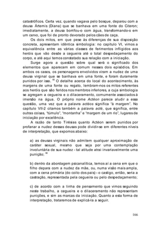 166
catastróficos. Certa vez, quando vagava pelo bosque, deparou com a
deusa Ártemis (Diana) que se banhava em uma fonte do Citeron;
imediatamente, a deusa borrifou-o com água, transformando-o em
um cervo, que foi de pronto devorado pelos cães de caça.
Os dois mitos, em que pese às diferenças de sua disposição
concreta, apresentam idêntica simbologia: no capítulo VI, vimos a
equivalência entre as várias classes de ferimentos infligidos aos
heróis que vão desde a cegueira até o total despedaçamento do
corpo, e até aqui temos constatado sua relação com a iniciação.
Surge agora a questão sobre qual será o significado dos
elementos que aparecem em comum nesses dois episódios. Em
ambos os casos, os personagens envolvidos viram a nudez de uma
deusa virginal que se banhava em uma fonte, e foram duramente
punidos por isso. 65
O detalhe acerca do local do acontecimento, às
margens de uma fonte ou regato, lembram-nos os mitos referentes
aos heróis que são feridos nos membros inferiores, a cuja simbologia
se agregam a cegueira e o dilaceramento, comumente associados à
imersão na água. O próprio nome Actéon parece aludir a essa
questão, uma vez que a palavra actéos significa “à margem”. No
capítulo VII-2 citamos também a palavra acté, que significa, entre
outras coisas, “túmulo”, “montanha” e “margem de um rio”, lugares de
iniciação por excelência.
A razão de tanto Tirésias quanto Actéon serem punidos por
profanar a nudez dessas deusas pode dividir-se em diferentes níveis
de interpretação, que expomos abaixo:
a) as deusas virginais não admitem qualquer aproximação de
caráter sexual, mesmo que seja por uma contemplação
involuntária de sua nudez - tal atitude atrai invariavelmente uma
punição;
66
b) dentro da abordagem psicanalítica, temos aí a cena em que o
filho depara com a nudez da mãe, ou, numa visão mais ampla,
com a cena primária (do coito dos pais) - o castigo, então, seria a
castração, representada pela cegueira ou pelo despedaçamento;
c) de acordo com a linha de pensamento que vimos seguindo
neste trabalho, a cegueira e o dilaceramento não representam
punições, e sim as marcas da iniciação. Quanto a esta forma de
interpretação, trataremos de explicá-la a seguir.
 