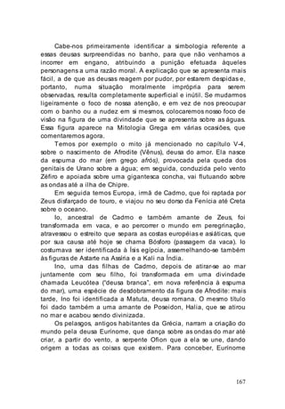167
Cabe-nos primeiramente identificar a simbologia referente a
essas deusas surpreendidas no banho, para que não venhamos a
incorrer em engano, atribuindo a punição efetuada àqueles
personagens a uma razão moral. A explicação que se apresenta mais
fácil, a de que as deusas reagem por pudor, por estarem despidas e,
portanto, numa situação moralmente imprópria para serem
observadas, resulta completamente superficial e inútil. Se mudarmos
ligeiramente o foco de nossa atenção, e em vez de nos preocupar
com o banho ou a nudez em si mesmos, colocaremos nosso foco de
visão na figura de uma divindade que se apresenta sobre as águas.
Essa figura aparece na Mitologia Grega em várias ocasiões, que
comentaremos agora.
Temos por exemplo o mito já mencionado no capítulo V-4,
sobre o nascimento de Afrodite (Vênus), deusa do amor. Ela nasce
da espuma do mar (em grego afrós), provocada pela queda dos
genitais de Urano sobre a água; em seguida, conduzida pelo vento
Zéfiro e apoiada sobre uma gigantesca concha, vai flutuando sobre
as ondas até a ilha de Chipre.
Em seguida temos Europa, irmã de Cadmo, que foi raptada por
Zeus disfarçado de touro, e viajou no seu dorso da Fenícia até Creta
sobre o oceano.
Io, ancestral de Cadmo e também amante de Zeus, foi
transformada em vaca, e ao percorrer o mundo em peregrinação,
atravessou o estreito que separa as costas européias e asiáticas, que
por sua causa até hoje se chama Bósforo (passagem da vaca). Io
costumava ser identificada à Ísis egípcia, assemelhando-se também
às figuras de Astarte na Assíria e a Kali na Índia.
Ino, uma das filhas de Cadmo, depois de atirar-se ao mar
juntamente com seu filho, foi transformada em uma divindade
chamada Leucótea (“deusa branca”, em nova referência à espuma
do mar), uma espécie de desdobramento da figura de Afrodite: mais
tarde, Ino foi identificada a Matuta, deusa romana. O mesmo título
foi dado também a uma amante de Poseidon, Halia, que se atirou
no mar e acabou sendo divinizada.
Os pelasgos, antigos habitantes da Grécia, narram a criação do
mundo pela deusa Eurínome, que dança sobre as ondas do mar até
criar, a partir do vento, a serpente Ofion que a ela se une, dando
origem a todas as coisas que existem. Para conceber, Eurínome
 