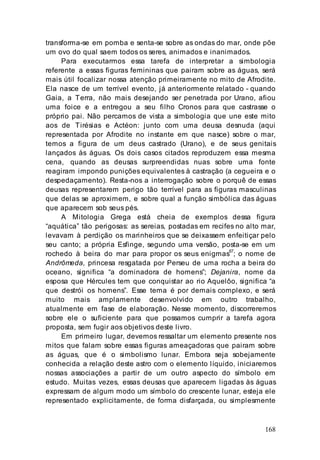 168
transforma-se em pomba e senta-se sobre as ondas do mar, onde põe
um ovo do qual saem todos os seres, animados e inanimados.
Para executarmos essa tarefa de interpretar a simbologia
referente a essas figuras femininas que pairam sobre as águas, será
mais útil focalizar nossa atenção primeiramente no mito de Afrodite.
Ela nasce de um terrível evento, já anteriormente relatado - quando
Gaia, a Terra, não mais desejando ser penetrada por Urano, afiou
uma foice e a entregou a seu filho Cronos para que castrasse o
próprio pai. Não percamos de vista a simbologia que une este mito
aos de Tirésias e Actéon: junto com uma deusa desnuda (aqui
representada por Afrodite no instante em que nasce) sobre o mar,
temos a figura de um deus castrado (Urano), e de seus genitais
lançados às águas. Os dois casos citados reproduzem essa mesma
cena, quando as deusas surpreendidas nuas sobre uma fonte
reagiram impondo punições equivalentes à castração (a cegueira e o
despedaçamento). Resta-nos a interrogação sobre o porquê de essas
deusas representarem perigo tão terrível para as figuras masculinas
que delas se aproximem, e sobre qual a função simbólica das águas
que aparecem sob seus pés.
A Mitologia Grega está cheia de exemplos dessa figura
“aquática” tão perigosas: as sereias, postadas em recifes no alto mar,
levavam à perdição os marinheiros que se deixassem enfeitiçar pelo
seu canto; a própria Esfinge, segundo uma versão, posta-se em um
rochedo à beira do mar para propor os seus enigmas67
; o nome de
Andrômeda, princesa resgatada por Perseu de uma rocha a beira do
oceano, significa “a dominadora de homens”; Dejanira, nome da
esposa que Hércules tem que conquistar ao rio Aquelôo, significa “a
que destrói os homens”. Esse tema é por demais complexo, e será
muito mais amplamente desenvolvido em outro trabalho,
atualmente em fase de elaboração. Nesse momento, discorreremos
sobre ele o suficiente para que possamos cumprir a tarefa agora
proposta, sem fugir aos objetivos deste livro.
Em primeiro lugar, devemos ressaltar um elemento presente nos
mitos que falam sobre essas figuras ameaçadoras que pairam sobre
as águas, que é o simbolismo lunar. Embora seja sobejamente
conhecida a relação deste astro com o elemento líquido, iniciaremos
nossas associações a partir de um outro aspecto do símbolo em
estudo. Muitas vezes, essas deusas que aparecem ligadas às águas
expressam de algum modo um símbolo do crescente lunar, esteja ele
representado explicitamente, de forma disfarçada, ou simplesmente
 