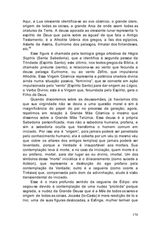 170
Aqui, a Lua crescente identifica-se ao ovo cósmico, o grande útero,
origem de todas as coisas, a grande Arca de onde saem todas as
criaturas da Terra. A deusa apoiada ao crescente lunar representa “o
espírito de Deus que paira sobre as águas” de que fala o Antigo
Testamento; é a Afrodite Urânia dos gregos, a Ísis dos egípcios,
Astarte da Assíria, Eurínome dos pelasgos, Ilmatar dos finlandeses,
etc.68
Essa figura é chamada pela teologia grega ortodoxa de Hágia
Sophía (Santa Sabedoria), que a identifica à segunda pessoa da
Trindade (Espírito Santo); este último, nos textos gregos da Bíblia, é
chamado pnéuma (vento), e relaciona-se ao vento que fecunda a
deusa pelasga Eurínome, ou ao vento Zéfiro, que impulsiona
Afrodite. Essa Virgem Cósmica representa a potência criadora divina
ainda numa situação passiva, “feminina”, que se converte em ação
impulsionada pelo “vento” (Espírito Santo) para dar origem ao Lógos,
o Verbo Divino; esta é a Virgem que, fecundada pelo Espírito, gera o
Filho de Deus.
Quando discorremos sobre as deusas-mães, já havíamos dito
que sua virgindade não se devia a uma questão moral e sim à
insignificância do papel do pai no processo da geração; agora,
repetimos em relação à Grande Mãe Cósmica o mesmo que
dissemos sobre a Grande Mãe Telúrica. Essa deusa é a própria
Sabedoria personificada; mas não a sabedoria humana, profana, e
sim a sabedoria oculta que transforma o homem comum em
iniciado. Por isso ela é “virgem”, pois jamais poderá ser penetrada
pelo conhecimento humano; ela é coberta por um véu (o mesmo véu
que cobre os altares dos antigos templos) que jamais poderá ser
levantado, porque a Verdade é insuportável aos mortais. Sua
contemplação leva à morte, e no caso da iniciação, quem morre é o
eu profano, mortal, para dar lugar ao eu divino, imortal. Um dos
símbolos dessa “morte” iniciática é o dilaceramento (como sucede a
Actéon), que representa a destruição do ego profano pela
contemplação da Verdade; outro é a cegueira (como ocorre a
Tirésias) que, compensada pelo dom da adivinhação, alude à visão
transcendental do iniciado.
Esse é o mais profundo sentido da cegueira de Édipo: ele
cegou-se devido à contemplação de uma nudez “proibida” porque
sagrada, a nudez da Grande Deusa que é a Mãe de todos os seres e
origem de todas as coisas. Jocasta (Io-Casta) é mera reedição de Io e
lno; uma de suas figuras deslocadas, a Esfinge, mulher terrível que
 