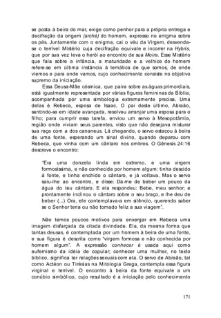 171
se posta à beira do mar, exige como penhor para a própria entrega e
decifração da origem (arché) do homem, expresso no enigma sobre
os pés. Juntamente com o enigma, cai o véu da Virgem, desvenda-
se o terrível Mistério cuja decifração equivale e incorrer na Hybris,
que por sua vez leva o herói ao encontro de sua Moira. Esse Mistério
que fala sobre a infância, a maturidade e a velhice do homem
refere-se em última instância à temática de que somos, de onde
viemos e para onde vamos, cujo conhecimento consiste no objetivo
supremo da iniciação.
Essa Deusa-Mãe cósmica, que paira sobre as águas primordiais,
está igualmente representada por várias figuras femininas da Bíblia,
acompanhada por uma simbologia extremamente precisa. Uma
delas é Rebeca, esposa de Isaac. O pai deste último, Abraão,
sentindo-se em idade avançada, resolveu arranjar uma esposa para o
filho; para cumprir essa tarefa, enviou um servo à Mesopotâmia,
região onde viviam seus parentes, visto que não desejava misturar
sua raça com a dos cananeus. Lá chegando, o servo estacou à beira
de uma fonte, esperando um sinal divino, quando deparou com
Rebeca, que vinha com um cântaro nos ombros. O Gênesis 24:16
descreve o encontro:
“Era uma donzela linda em extremo, e uma virgem
formosíssima, e não conhecida por homem algum: tinha descido
à fonte, e tinha enchido o cântaro, e já voltava. Mas o servo
saiu-lhe ao encontro, e disse: Dá-me de beber um pouco da
água do teu cântaro. E ela respondeu: Bebe, meu senhor; e
prontamente inclinou o cântaro sobre o seu braço, e lhe deu de
beber (...) Ora, ele contemplava-a em silêncio, querendo saber
se o Senhor teria ou não tornado feliz a sua viagem”.
Não temos poucos motivos para enxergar em Rebeca uma
imagem disfarçada da citada divindade. Ela, da mesma forma que
tantas deusas, é contemplada por um homem à beira de uma fonte,
e sua figura é descrita como “virgem formosa e não conhecida por
homem algum”. A expressão conhecer é usada aqui como
eufemismo da idéia de copular; conhecer uma mulher, no texto
bíblico, significa ter relações sexuais com ela. O servo de Abraão, tal
como Actéon ou Tirésias na Mitologia Grega, contempla essa figura
virginal e terrível. O encontro à beira da fonte equivale a um
conúbio simbólico, cujo resultado é a iniciação pelo conhecimento
 