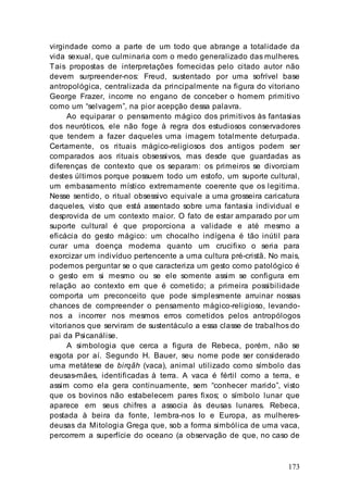 173
virgindade como a parte de um todo que abrange a totalidade da
vida sexual, que culminaria com o medo generalizado das mulheres.
Tais propostas de interpretações fornecidas pelo citado autor não
devem surpreender-nos: Freud, sustentado por uma sofrível base
antropológica, centralizada da principalmente na figura do vitoriano
George Frazer, incorre no engano de conceber o homem primitivo
como um “selvagem”, na pior acepção dessa palavra.
Ao equiparar o pensamento mágico dos primitivos às fantasias
dos neuróticos, ele não foge à regra dos estudiosos conservadores
que tendem a fazer daqueles uma imagem totalmente deturpada.
Certamente, os rituais mágico-religiosos dos antigos podem ser
comparados aos rituais obsessivos, mas desde que guardadas as
diferenças de contexto que os separam: os primeiros se divorciam
destes últimos porque possuem todo um estofo, um suporte cultural,
um embasamento místico extremamente coerente que os legitima.
Nesse sentido, o ritual obsessivo equivale a uma grosseira caricatura
daqueles, visto que está assentado sobre uma fantasia individual e
desprovida de um contexto maior. O fato de estar amparado por um
suporte cultural é que proporciona a validade e até mesmo a
eficácia do gesto mágico: um chocalho indígena é tão inútil para
curar uma doença moderna quanto um crucifixo o seria para
exorcizar um indivíduo pertencente a uma cultura pré-cristã. No mais,
podemos perguntar se o que caracteriza um gesto como patológico é
o gesto em si mesmo ou se ele somente assim se configura em
relação ao contexto em que é cometido; a primeira possibilidade
comporta um preconceito que pode simplesmente arruinar nossas
chances de compreender o pensamento mágico-religioso, levando-
nos a incorrer nos mesmos erros cometidos pelos antropólogos
vitorianos que serviram de sustentáculo a essa classe de trabalhos do
pai da Psicanálise.
A simbologia que cerca a figura de Rebeca, porém, não se
esgota por aí. Segundo H. Bauer, seu nome pode ser considerado
uma metátese de birqãh (vaca), animal utilizado como símbolo das
deusas-mães, identificadas à terra. A vaca é fértil corno a terra, e
assim como ela gera continuamente, sem “conhecer marido”, visto
que os bovinos não estabelecem pares fixos; o símbolo lunar que
aparece em seus chifres a associa às deusas lunares. Rebeca,
postada à beira da fonte, lembra-nos Io e Europa, as mulheres-
deusas da Mitologia Grega que, sob a forma simbólica de uma vaca,
percorrem a superfície do oceano (a observação de que, no caso de
 