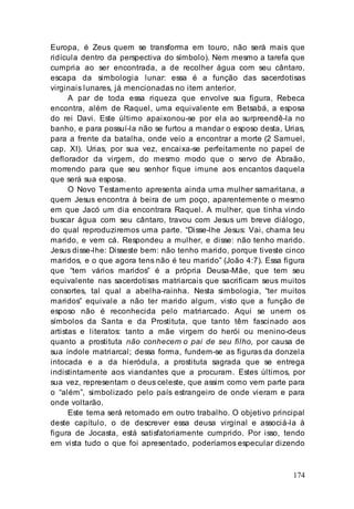 174
Europa, é Zeus quem se transforma em touro, não será mais que
ridícula dentro da perspectiva do símbolo). Nem mesmo a tarefa que
cumpria ao ser encontrada, a de recolher água com seu cântaro,
escapa da simbologia lunar: essa é a função das sacerdotisas
virginais lunares, já mencionadas no item anterior.
A par de toda essa riqueza que envolve sua figura, Rebeca
encontra, além de Raquel, uma equivalente em Betsabá, a esposa
do rei Davi. Este último apaixonou-se por ela ao surpreendê-la no
banho, e para possuí-la não se furtou a mandar o esposo desta, Urias,
para a frente da batalha, onde veio a encontrar a morte (2 Samuel,
cap. XI). Urias, por sua vez, encaixa-se perfeitamente no papel de
deflorador da virgem, do mesmo modo que o servo de Abraão,
morrendo para que seu senhor fique imune aos encantos daquela
que será sua esposa.
O Novo Testamento apresenta ainda uma mulher samaritana, a
quem Jesus encontra à beira de um poço, aparentemente o mesmo
em que Jacó um dia encontrara Raquel. A mulher, que tinha vindo
buscar água com seu cântaro, travou com Jesus um breve diálogo,
do qual reproduziremos uma parte. “Disse-lhe Jesus: Vai, chama teu
marido, e vem cá. Respondeu a mulher, e disse: não tenho marido.
Jesus disse-lhe: Disseste bem: não tenho marido, porque tiveste cinco
maridos, e o que agora tens não é teu marido” (João 4:7). Essa figura
que “tem vários maridos” é a própria Deusa-Mãe, que tem seu
equivalente nas sacerdotisas matriarcais que sacrificam seus muitos
consortes, tal qual a abelha-rainha. Nesta simbologia, “ter muitos
maridos” equivale a não ter marido algum, visto que a função de
esposo não é reconhecida pelo matriarcado. Aqui se unem os
símbolos da Santa e da Prostituta, que tanto têm fascinado aos
artistas e literatos: tanto a mãe virgem do herói ou menino-deus
quanto a prostituta não conhecem o pai de seu filho, por causa de
sua índole matriarcal; dessa forma, fundem-se as figuras da donzela
intocada e a da hieródula, a prostituta sagrada que se entrega
indistintamente aos viandantes que a procuram. Estes últimos, por
sua vez, representam o deus celeste, que assim como vem parte para
o “além”, simbolizado pelo país estrangeiro de onde vieram e para
onde voltarão.
Este tema será retomado em outro trabalho. O objetivo principal
deste capítulo, o de descrever essa deusa virginal e associá-la à
figura de Jocasta, está satisfatoriamente cumprido. Por isso, tendo
em vista tudo o que foi apresentado, poderíamos especular dizendo
 