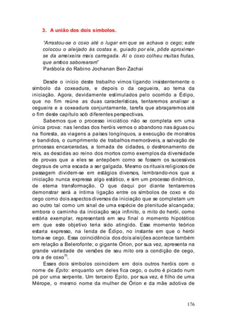 176
3. A união dos dois símbolos.
“Arrastou-se o coxo até o lugar em que se achava o cego; este
colocou o aleijado às costas e, guiado por ele, pôde aproximar-
se da ameixeira mais carregada. Aí o coxo colheu muitas frutas,
que ambos saborearam”
Parábola do Rabino Jochanan Ben Zachai
Desde o início deste trabalho vimos ligando insistentemente o
símbolo da coxeadura, e depois o da cegueira, ao tema da
iniciação. Agora, devidamente estimulados pelo ocorrido a Édipo,
que no fim reúne as duas características, tentaremos analisar a
cegueira e a coxeadura conjuntamente, tarefa que abraçaremos até
o fim deste capítulo sob diferentes perspectivas.
Sabemos que o processo iniciático não se completa em uma
única prova: nas lendas dos heróis vemos o abandono nas águas ou
na floresta, as viagens a países longínquos, a execução de monstros
e bandidos, o cumprimento de trabalhos memoráveis, a salvação de
princesas encarceradas, a tomada de cidades, o destronamento de
reis, as descidas ao reino dos mortos como exemplos da diversidade
de provas que a eles se antepõem como se fossem os sucessivos
degraus de uma escada a ser galgada. Mesmo os rituais religiosos de
passagem dividem-se em estágios diversos, lembrando-nos que a
iniciação nunca expressa algo estático, e sim um processo dinâmico,
de eterna transformação. O que daqui por diante tentaremos
demonstrar será a íntima ligação entre os símbolos de coxo e do
cego como dois aspectos diversos da iniciação que se completam um
ao outro tal como um sinal de uma espécie de plenitude alcançada;
embora o caminho da iniciação seja infinito, o mito do herói, como
estória exemplar, representará em seu final o momento hipotético
em que este objetivo teria sido atingido. Esse momento teórico
estaria expresso, na lenda de Édipo, no instante em que o herói
toma-se cego. Essa coincidência dos dois aleijões acontece também
em relação a Belerofonte; o gigante Órion, por sua vez, apresenta na
grande variedade de versões de seu mito ora a condição de cego,
ora a de coxo70
.
Esses dois símbolos coincidem em dois outros heróis com o
nome de Épito: enquanto um deles fica cego, o outro é picado num
pé por uma serpente. Um terceiro Épito, por sua vez, é filho de uma
Mérope, o mesmo nome da mulher de Órion e da mãe adotiva de
 