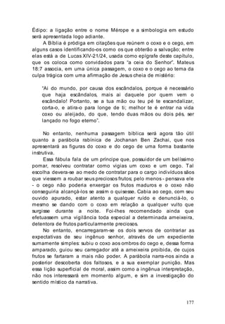 177
Édipo: a ligação entre o nome Mérope e a simbologia em estudo
será apresentada logo adiante.
A Bíblia é pródiga em citações que reúnem o coxo e o cego, em
alguns casos identificando-os como os que obterão a salvação; entre
elas está a de Lucas XIV-21/24, usada como epígrafe deste capítulo,
que os coloca como convidados para “a ceia do Senhor”. Mateus
18:7 associa, em uma única passagem, o coxo e o cego ao tema da
culpa trágica com uma afirmação de Jesus cheia de mistério:
“Ai do mundo, por causa dos escândalos, porque é necessário
que haja escândalos, mais ai daquele por quem vem o
escândalo! Portanto, se a tua mão ou teu pé te escandalizar,
corta-o, e atira-o para longe de ti; melhor te é entrar na vida
coxo ou aleijado, do que, tendo duas mãos ou dois pés, ser
lançado no fogo eterno”.
No entanto, nenhuma passagem bíblica será agora tão útil
quanto a parábola rabínica de Jochanan Ben Zachai, que nos
apresentará as figuras do coxo e do cego de uma forma bastante
instrutiva.
Essa fábula fala de um príncipe que, possuidor de um belíssimo
pomar, resolveu contratar como vigias um coxo e um cego. Tal
escolha devera-se ao medo de contratar para o cargo indivíduos sãos
que viessem a roubar seus preciosos frutos; pelo menos - pensava ele
- o cego não poderia enxergar os frutos maduros e o coxo não
conseguiria alcançá-los se assim o quisesse. Cabia ao cego, com seu
ouvido apurado, estar atento a qualquer ruído e denunciá-lo, o
mesmo se dando com o coxo em relação a qualquer vulto que
surgisse durante a noite. Foi-lhes recomendado ainda que
efetuassem uma vigilância toda especial a determinada ameixeira,
detentora de frutos particularmente preciosos.
No entanto, encarregaram-se os dois servos de contrariar as
expectativas de seu ingênuo senhor, através de um expediente
sumamente simples: subiu o coxo aos ombros do cego e, dessa forma
amparado, guiou seu carregador até a ameixeira proibida, de cujos
frutos se fartaram a mais não poder. A parábola narra-nos ainda a
posterior descoberta dos faltosos, e a sua exemplar punição. Mas
essa lição superficial de moral, assim como a ingênua interpretação,
não nos interessará em momento algum, e sim a investigação do
sentido místico da narrativa.
 