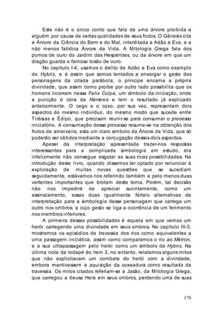 178
Este não é o único conto que fala de uma árvore proibida a
alguém por causa de certas qualidades de seus frutos. O Gênesis cita
a Árvore da Ciência do Bem e do Mal, interditada a Adão e Eva, e a
não menos fatídica Árvore da Vida. A Mitologia Grega fala dos
pomos de ouro do Jardim das Hespérides, ou da árvore em que um
dragão guarda o famoso tosão de ouro.
No capítulo I-4, usamos o delito de Adão e Eva como exemplo
da Hybris, e é assim que somos tentados a enxergar o gesto dos
personagens da citada parábola; o príncipe encarna a própria
divindade, que assim como proíbe por outro lado possibilita que os
homens incorram nessa Felix Culpa, um símbolo da iniciação, onde
a punição é obra da Némesis e tem o resultado já explicado
anteriormente. O cego e o coxo, por sua vez, representam dois
aspectos do mesmo indivíduo, do mesmo modo que sucede entre
Tirésias e Édipo, que precisam reunir-se para consumar o processo
iniciatório. A consumação desse processo resume-se na obtenção dos
frutos da ameixeira, esta um claro símbolo da Árvore da Vida, que só
poderão ser obtidos mediante a conjugação desses dois aspectos.
Apesar da interpretação apresentada trazer-nos respostas
interessantes para a complicada simbologia em estudo, ela
infelizmente não consegue esgotar as suas ricas possibilidades. Na
introdução deste livro, quando dissemos ter optado por renunciar à
exploração de muitas novas questões que se sucediam
seguidamente, estávamos nos referindo também a pelo menos duas
vertentes importantes que brotam deste tema. Porém, tal decisão
não nos impedirá de apreciar sucintamente, como um
assinalamento, essas duas igualmente férteis alternativas de
interpretação para a simbologia desse personagem que carrega um
outro nos ombros, a cujo gesto se liga a ocorrência de um ferimento
nos membros inferiores.
A primeira dessas possibilidades é aquela em que vemos um
herói carregando uma divindade em seus ombros. No capítulo III-3,
mostramos os episódios de travessia dos rios como equivalentes a
uma passagem iniciática, assim como comparamos o rio ao Métron,
e a sua ultrapassagem pelo herói como um símbolo da Hybris. Na
última nota de rodapé do item 3, no entanto, relatamos alguns mitos
que não explicitavam um combate do herói com a divindade,
embora mantivessem a aquisição da coxeadura como resultado da
travessia. Os mitos citados referiam-se a Jasão, da Mitologia Grega,
que carregou a deusa Hera em seus ombros, perdendo uma de suas
 