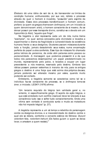 17
Ékstasis dá uma idéia de sair de si, de transcender os limites da
condição humana; enthusiasmós, por sua vez, retrata o processo
através do qual o homem é invadido, “possuído” pelo espírito da
divindade. Esses dois processos transformavam o homem comum,
profano (a quem os gregos chamavam ánthropos), em um iniciado (a
quem denominavam anér), o homem consciente de si mesmo. Ao se
deixar possuir por esse transporte divino, constitui-se o devoto em um
hypocrités (o Ator), “aquele que finge”.
Na tragédia o ator representa cada um de nós, numa trama
“exemplar”, na qual somos colocados pela divindade e levados a
experimentar o drama da fragilidade e vulnerabilidade da existência
humana frente a seus desígnios. Os atores usavam máscaras durante
toda a função, jamais descobrindo seus rostos, numa encarnação
perfeita do papel a eles conferido. Esse tipo de máscara foi chamado
pelos latinos de personna, de onde vêm palavras como pessoa ou
personalidade. A mensagem que podemos pressentir é a de que
todos nós parecemos desempenhar um papel predeterminado no
mundo, representando pelo palco, e levados a ocupar um lugar
preexistente a nós mesmos, reservado pelo destino. Embora tais
idéias possam parecer estranhas à maioria de nós, para os antigos
gregos o destino é uma força que está acima dos próprios deuses,
jamais podendo ser alterado mesmo por estes, quando muito
podendo ser evitado.
Entretanto, a tragédia somente se caracteriza como tal se o
indivíduo faz-se consciente do processo, se o ánthropos toma-se
áner, o iniciado. LESKY (1976) afirma:
“Um terceiro requisito do trágico tem validade geral e, no
entanto, é especificamente grego. O sujeito da ação trágica, o
que está enredado num conflito insolúvel deve ter elevado à sua
consciência tudo isso e sofrer tudo conscientemente. Onde uma
vítima sem vontade é conduzida surda e muda ao matadouro
não há impacto trágico” (p. 27).
A tragédia representa a um só tempo a rebeldia do personagem
contra os desígnios divinos, e a inexorabilidade do destino contra o
qual ele se rebela, conforme o conceito estóico de Sêneca: Ducunt
volentem fata, nolentem trahunt (Os fados guiam a quem se deixa
levar, e arrastam a quem resiste).2
 