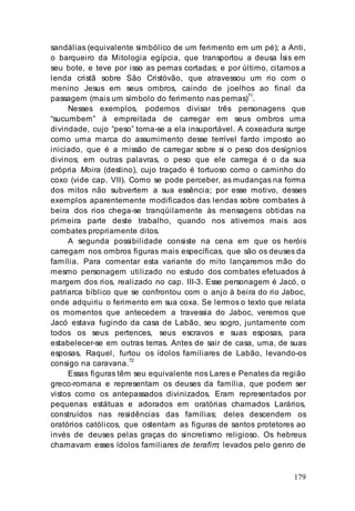 179
sandálias (equivalente simbólico de um ferimento em um pé); a Anti,
o barqueiro da Mitologia egípcia, que transportou a deusa Ísis em
seu bote, e teve por isso as pernas cortadas; e por último, citamos a
lenda cristã sobre São Cristóvão, que atravessou um rio com o
menino Jesus em seus ombros, caindo de joelhos ao final da
passagem (mais um símbolo do ferimento nas pernas)71
.
Nesses exemplos, podemos divisar três personagens que
“sucumbem” à empreitada de carregar em seus ombros uma
divindade, cujo “peso” torna-se a ela insuportável. A coxeadura surge
como uma marca do assumimento desse terrível fardo imposto ao
iniciado, que é a missão de carregar sobre si o peso dos desígnios
divinos; em outras palavras, o peso que ele carrega é o da sua
própria Moira (destino), cujo traçado é tortuoso como o caminho do
coxo (vide cap. VII). Como se pode perceber, as mudanças na forma
dos mitos não subvertem a sua essência; por esse motivo, desses
exemplos aparentemente modificados das lendas sobre combates à
beira dos rios chega-se tranqüilamente às mensagens obtidas na
primeira parte deste trabalho, quando nos ativemos mais aos
combates propriamente ditos.
A segunda possibilidade consiste na cena em que os heróis
carregam nos ombros figuras mais específicas, que são os deuses da
família. Para comentar esta variante do mito lançaremos mão do
mesmo personagem utilizado no estudo dos combates efetuados à
margem dos rios, realizado no cap. III-3. Esse personagem é Jacó, o
patriarca bíblico que se confrontou com o anjo à beira do rio Jaboc,
onde adquiriu o ferimento em sua coxa. Se lermos o texto que relata
os momentos que antecedem a travessia do Jaboc, veremos que
Jacó estava fugindo da casa de Labão, seu sogro, juntamente com
todos os seus pertences, seus escravos e suas esposas, para
estabelecer-se em outras terras. Antes de sair de casa, uma, de suas
esposas, Raquel, furtou os ídolos familiares de Labão, levando-os
consigo na caravana.
72
Essas figuras têm seu equivalente nos Lares e Penates da região
greco-romana e representam os deuses da família, que podem ser
vistos como os antepassados divinizados. Eram representados por
pequenas estátuas e adorados em oratórias chamados Larários,
construídos nas residências das famílias; deles descendem os
oratórios católicos, que ostentam as figuras de santos protetores ao
invés de deuses pelas graças do sincretismo religioso. Os hebreus
chamavam esses ídolos familiares de terafim; levados pelo genro de
 