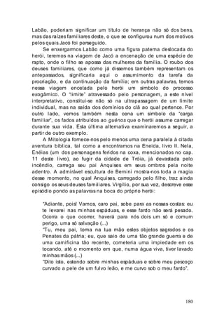 180
Labão, poderiam significar um título de herança não só dos bens,
mas das raízes familiares deste, o que se configurou num dos motivos
pelos quais Jacó foi perseguido.
Se enxergarmos Labão como uma figura paterna deslocada do
herói, teremos na viagem de Jacó a encenação de uma espécie de
rapto, onde o filho se apossa das mulheres da família. O roubo dos
deuses familiares, que como já dissemos também representam os
antepassados, significaria aqui o assumimento da tarefa da
procriação, e da continuação da família; em outras palavras, temos
nessa viagem encetada pelo herói um símbolo do processo
exogâmico. O “limite” atravessado pelo personagem, a este nível
interpretativo, constitui-se não só na ultrapassagem de um limite
individual, mas na saída dos domínios do clã ao qual pertence. Por
outro lado, vemos também nesta cena um símbolo da “carga
familiar”, os fados atribuídos ao guénos que o herói assume carregar
durante sua vida. Esta última alternativa examinaremos a seguir, a
partir de outro exemplo.
A Mitologia fornece-nos pelo menos uma cena paralela à citada
aventura bíblica, tal como a encontramos na Eneida, livro II. Nela,
Enéias (um dos personagens feridos na coxa, mencionados no cap.
11 deste livro), ao fugir da cidade de Tróia, já devastada pelo
incêndio, carrega seu pai Anquises em seus ombros pela noite
adentro. A admirável escultura de Bernini mostra-nos toda a magia
desse momento, no qual Anquises, carregado pelo filho, traz ainda
consigo os seus deuses familiares. Virgílio, por sua vez, descreve esse
episódio pondo as palavras na boca do próprio herói:
“Adiante, pois! Vamos, caro pai, sobe para as nossas costas: eu
te levarei nas minhas espáduas, e esse fardo não será pesado.
Ocorra o que ocorrer, haverá para nós dois um só e comum
perigo, uma só salvação (...)
“Tu, meu pai, toma na tua mão estes objetos sagrados e os
Penates da pátria; eu, que saio de uma tão grande guerra e de
uma carnificina tão recente, cometeria uma impiedade em os
tocando, até o momento em que, numa água viva, tiver lavado
minhas mãos (...)
“Dito isto, estendo sobre minhas espáduas e sobre meu pescoço
curvado a pele de um fulvo leão, e me curvo sob o meu fardo”.
 