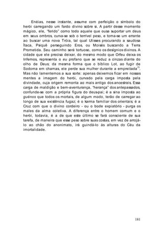 181
Enéias, nesse instante, assume com perfeição o símbolo do
herói carregando um fardo divino sobre si. A partir desse momento
mágico, ele, “ferido” como todo aquele que ousa suportar um deus
em seus ombros, curva-se sob o terrível peso, e toma-se um errante
ao buscar uma nova Tróia, tal qual Ulisses procurando a saudosa
Ítaca, Psiquê perseguindo Eros, ou Moisés buscando a Terra
Prometida. Seu caminho será tortuoso, como os desígnios divinos. A
cidade que ele precisa deixar, do mesmo modo que Orfeu deixa os
Infernos, representa o eu profano que se reduz a cinzas diante do
olho de Deus; da mesma forma que o bíblico Lot, ao fugir de
Sodoma em chamas, ele perde sua mulher durante a empreitada73
.
Mas não lamentemos a sua sorte: apenas deixemos ficar em nossas
mentes a imagem do herói, curvado pela carga imposta pela
divindade, cuja origem remonta ao mais antigo dos ancestrais. Essa
carga de maldição e bem-aventurança, “herança” dos antepassados,
confunde-se com a própria figura do deus-pai; é a sina imposta ao
guénos que todos os mortais, de algum modo, terão de carregar ao
longo de sua existência fugaz; é o karma familiar dos orientais; é a
Cruz com que o divino cordeiro - ou o bode expiatório - purga os
males da alma coletiva. A diferença entre o homem comum e o
herói, todavia, é a de que este último se fará consciente de sua
tarefa, de maneira que esse peso sobre suas costas, em vez de arrojá-
lo ao chão do anonimato, irá guindá-lo às alturas do Céu da
imortalidade.
 