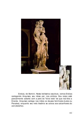 182
Enéias, de Bernini. Nesta belíssima escultura, vemos Enéias
carregando Anquises, seu idoso pai, nos ombros. Seu corpo está
parcialmente coberto com a pele do “fulvo leão” de que nos fala a
Eneida. Anquises carrega nas mãos os deuses familiares (Lares ou
Penates), enquanto seu neto Ascânio se coloca aos calcanhares do
avô (detalhe).
 